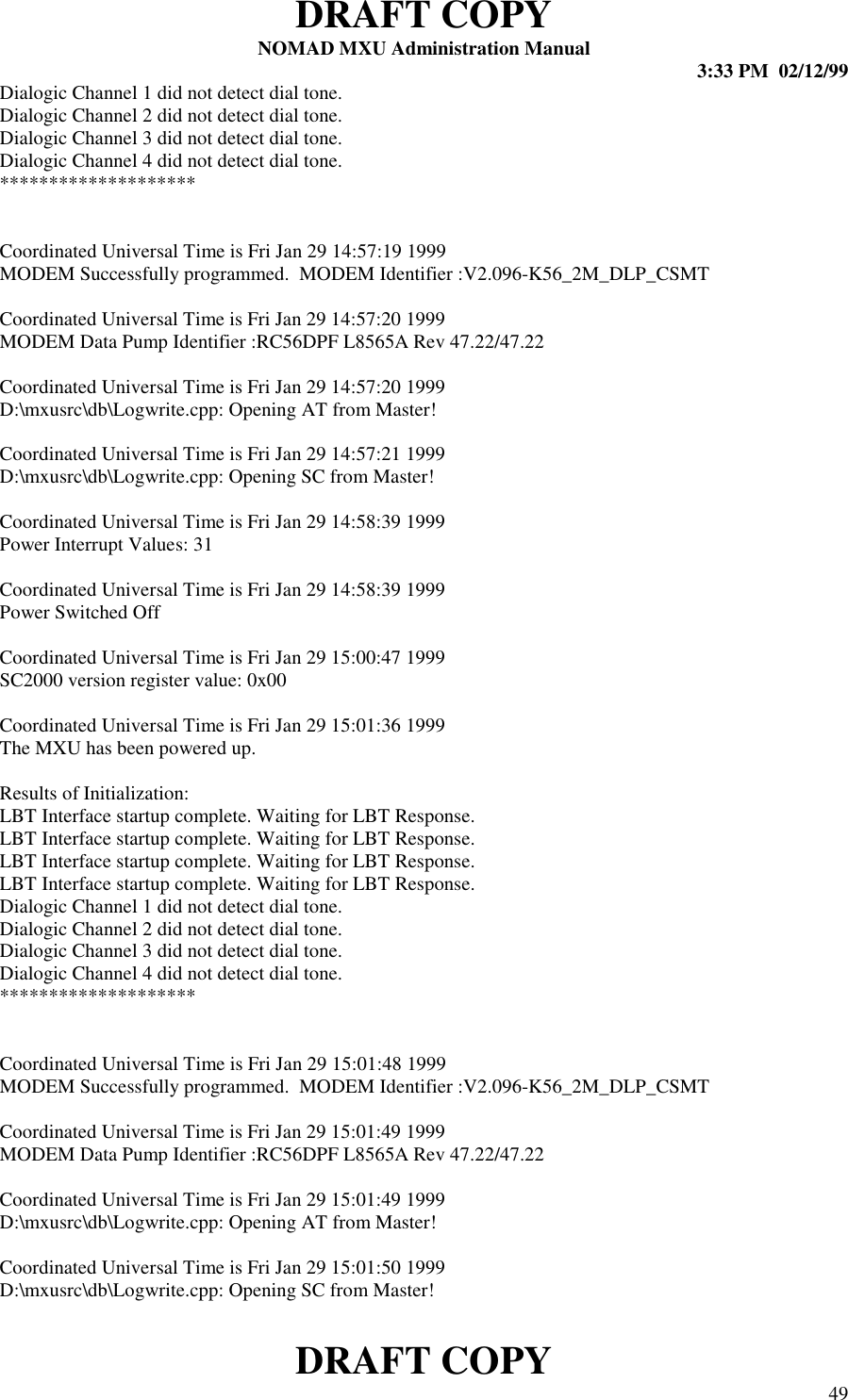 DRAFT COPYNOMAD MXU Administration Manual 3:33 PM  02/12/99DRAFT COPY 49Dialogic Channel 1 did not detect dial tone.Dialogic Channel 2 did not detect dial tone.Dialogic Channel 3 did not detect dial tone.Dialogic Channel 4 did not detect dial tone.********************Coordinated Universal Time is Fri Jan 29 14:57:19 1999MODEM Successfully programmed.  MODEM Identifier :V2.096-K56_2M_DLP_CSMTCoordinated Universal Time is Fri Jan 29 14:57:20 1999MODEM Data Pump Identifier :RC56DPF L8565A Rev 47.22/47.22Coordinated Universal Time is Fri Jan 29 14:57:20 1999D:\mxusrc\db\Logwrite.cpp: Opening AT from Master!Coordinated Universal Time is Fri Jan 29 14:57:21 1999D:\mxusrc\db\Logwrite.cpp: Opening SC from Master!Coordinated Universal Time is Fri Jan 29 14:58:39 1999Power Interrupt Values: 31Coordinated Universal Time is Fri Jan 29 14:58:39 1999Power Switched OffCoordinated Universal Time is Fri Jan 29 15:00:47 1999SC2000 version register value: 0x00Coordinated Universal Time is Fri Jan 29 15:01:36 1999The MXU has been powered up.Results of Initialization:LBT Interface startup complete. Waiting for LBT Response.LBT Interface startup complete. Waiting for LBT Response.LBT Interface startup complete. Waiting for LBT Response.LBT Interface startup complete. Waiting for LBT Response.Dialogic Channel 1 did not detect dial tone.Dialogic Channel 2 did not detect dial tone.Dialogic Channel 3 did not detect dial tone.Dialogic Channel 4 did not detect dial tone.********************Coordinated Universal Time is Fri Jan 29 15:01:48 1999MODEM Successfully programmed.  MODEM Identifier :V2.096-K56_2M_DLP_CSMTCoordinated Universal Time is Fri Jan 29 15:01:49 1999MODEM Data Pump Identifier :RC56DPF L8565A Rev 47.22/47.22Coordinated Universal Time is Fri Jan 29 15:01:49 1999D:\mxusrc\db\Logwrite.cpp: Opening AT from Master!Coordinated Universal Time is Fri Jan 29 15:01:50 1999D:\mxusrc\db\Logwrite.cpp: Opening SC from Master!