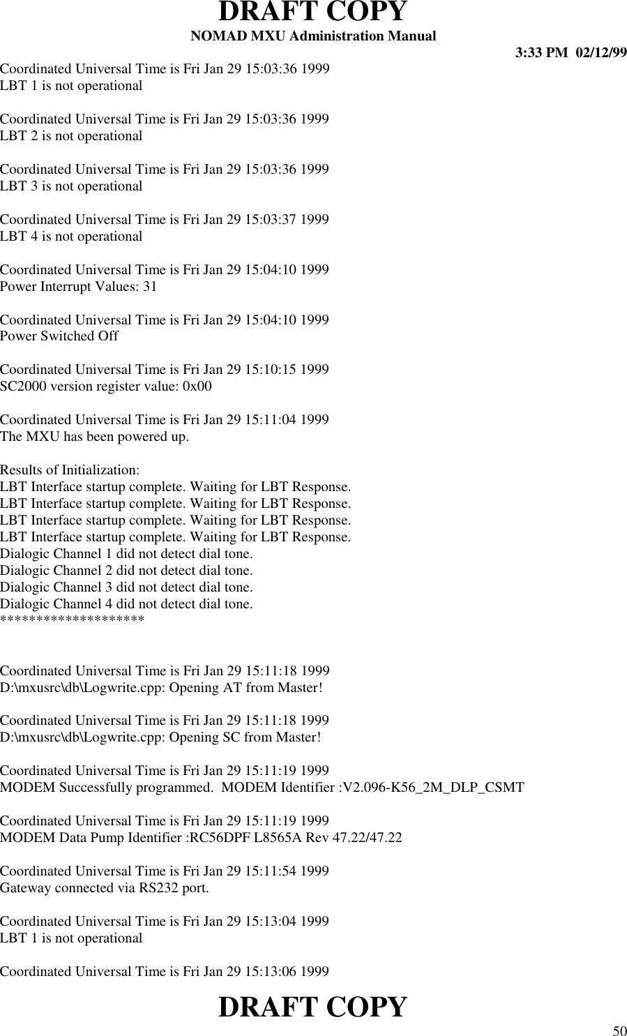 DRAFT COPYNOMAD MXU Administration Manual 3:33 PM  02/12/99DRAFT COPY 50Coordinated Universal Time is Fri Jan 29 15:03:36 1999LBT 1 is not operationalCoordinated Universal Time is Fri Jan 29 15:03:36 1999LBT 2 is not operationalCoordinated Universal Time is Fri Jan 29 15:03:36 1999LBT 3 is not operationalCoordinated Universal Time is Fri Jan 29 15:03:37 1999LBT 4 is not operationalCoordinated Universal Time is Fri Jan 29 15:04:10 1999Power Interrupt Values: 31Coordinated Universal Time is Fri Jan 29 15:04:10 1999Power Switched OffCoordinated Universal Time is Fri Jan 29 15:10:15 1999SC2000 version register value: 0x00Coordinated Universal Time is Fri Jan 29 15:11:04 1999The MXU has been powered up.Results of Initialization:LBT Interface startup complete. Waiting for LBT Response.LBT Interface startup complete. Waiting for LBT Response.LBT Interface startup complete. Waiting for LBT Response.LBT Interface startup complete. Waiting for LBT Response.Dialogic Channel 1 did not detect dial tone.Dialogic Channel 2 did not detect dial tone.Dialogic Channel 3 did not detect dial tone.Dialogic Channel 4 did not detect dial tone.********************Coordinated Universal Time is Fri Jan 29 15:11:18 1999D:\mxusrc\db\Logwrite.cpp: Opening AT from Master!Coordinated Universal Time is Fri Jan 29 15:11:18 1999D:\mxusrc\db\Logwrite.cpp: Opening SC from Master!Coordinated Universal Time is Fri Jan 29 15:11:19 1999MODEM Successfully programmed.  MODEM Identifier :V2.096-K56_2M_DLP_CSMTCoordinated Universal Time is Fri Jan 29 15:11:19 1999MODEM Data Pump Identifier :RC56DPF L8565A Rev 47.22/47.22Coordinated Universal Time is Fri Jan 29 15:11:54 1999Gateway connected via RS232 port.Coordinated Universal Time is Fri Jan 29 15:13:04 1999LBT 1 is not operationalCoordinated Universal Time is Fri Jan 29 15:13:06 1999