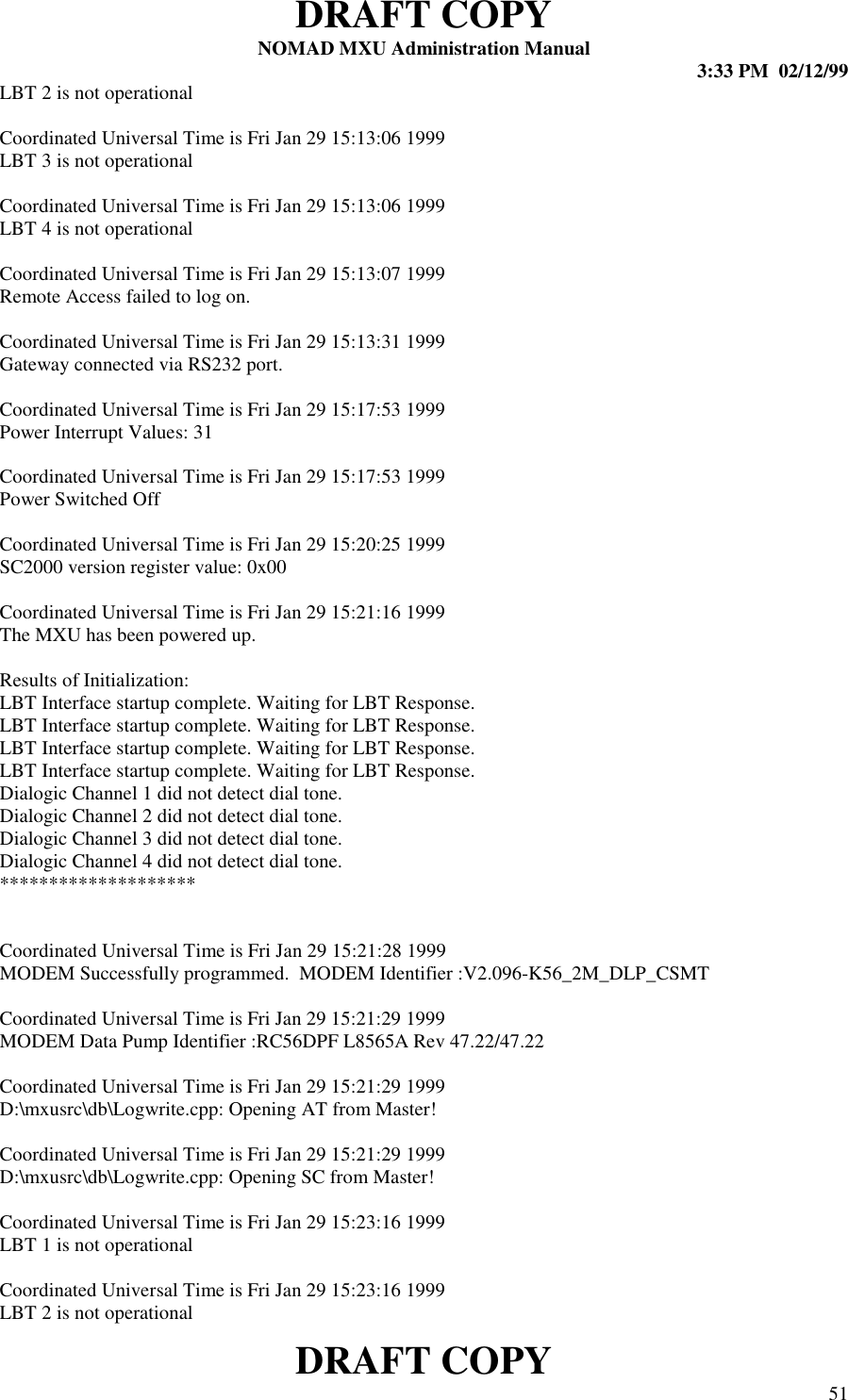 DRAFT COPYNOMAD MXU Administration Manual 3:33 PM  02/12/99DRAFT COPY 51LBT 2 is not operationalCoordinated Universal Time is Fri Jan 29 15:13:06 1999LBT 3 is not operationalCoordinated Universal Time is Fri Jan 29 15:13:06 1999LBT 4 is not operationalCoordinated Universal Time is Fri Jan 29 15:13:07 1999Remote Access failed to log on.Coordinated Universal Time is Fri Jan 29 15:13:31 1999Gateway connected via RS232 port.Coordinated Universal Time is Fri Jan 29 15:17:53 1999Power Interrupt Values: 31Coordinated Universal Time is Fri Jan 29 15:17:53 1999Power Switched OffCoordinated Universal Time is Fri Jan 29 15:20:25 1999SC2000 version register value: 0x00Coordinated Universal Time is Fri Jan 29 15:21:16 1999The MXU has been powered up.Results of Initialization:LBT Interface startup complete. Waiting for LBT Response.LBT Interface startup complete. Waiting for LBT Response.LBT Interface startup complete. Waiting for LBT Response.LBT Interface startup complete. Waiting for LBT Response.Dialogic Channel 1 did not detect dial tone.Dialogic Channel 2 did not detect dial tone.Dialogic Channel 3 did not detect dial tone.Dialogic Channel 4 did not detect dial tone.********************Coordinated Universal Time is Fri Jan 29 15:21:28 1999MODEM Successfully programmed.  MODEM Identifier :V2.096-K56_2M_DLP_CSMTCoordinated Universal Time is Fri Jan 29 15:21:29 1999MODEM Data Pump Identifier :RC56DPF L8565A Rev 47.22/47.22Coordinated Universal Time is Fri Jan 29 15:21:29 1999D:\mxusrc\db\Logwrite.cpp: Opening AT from Master!Coordinated Universal Time is Fri Jan 29 15:21:29 1999D:\mxusrc\db\Logwrite.cpp: Opening SC from Master!Coordinated Universal Time is Fri Jan 29 15:23:16 1999LBT 1 is not operationalCoordinated Universal Time is Fri Jan 29 15:23:16 1999LBT 2 is not operational