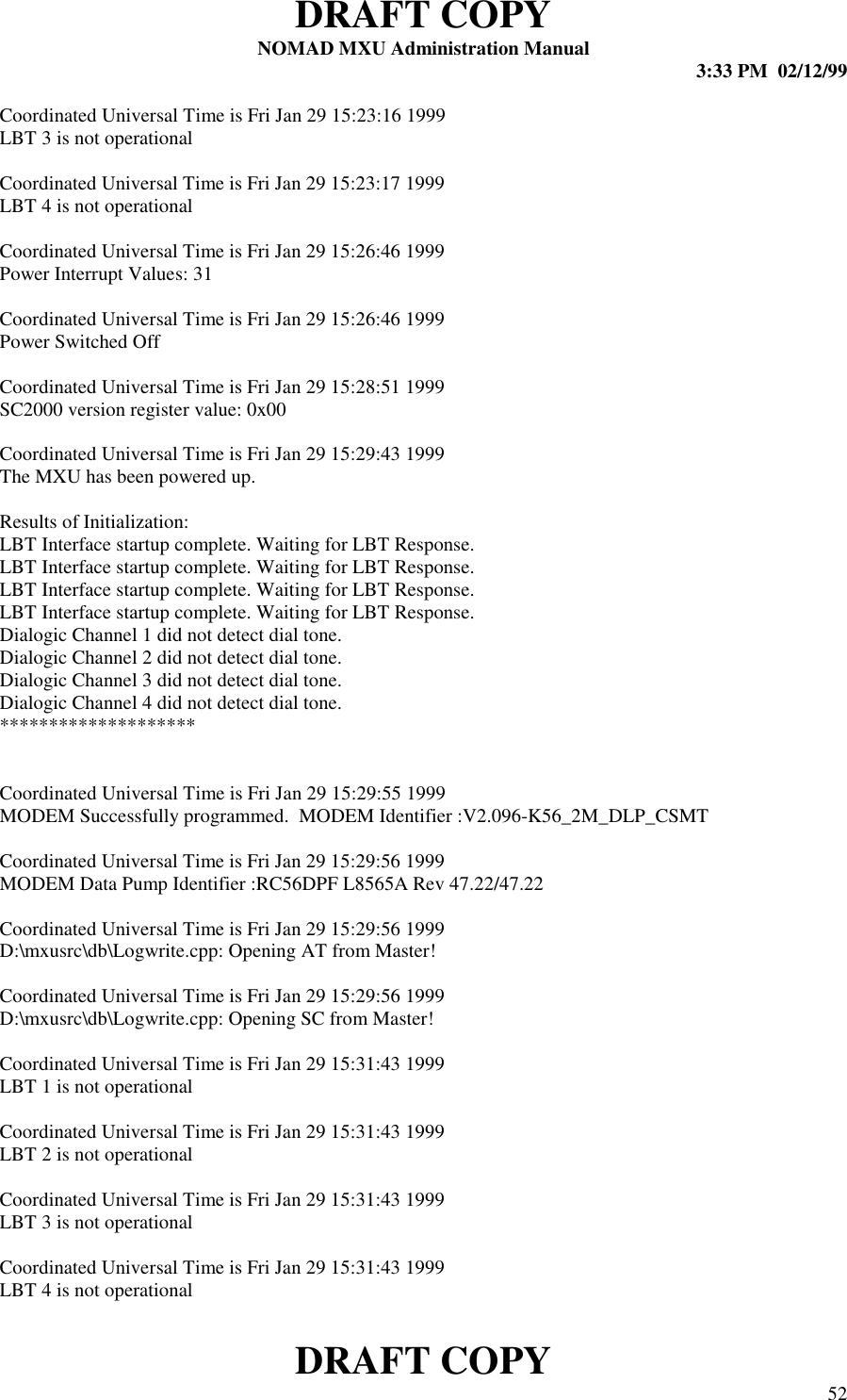 DRAFT COPYNOMAD MXU Administration Manual 3:33 PM  02/12/99DRAFT COPY 52Coordinated Universal Time is Fri Jan 29 15:23:16 1999LBT 3 is not operationalCoordinated Universal Time is Fri Jan 29 15:23:17 1999LBT 4 is not operationalCoordinated Universal Time is Fri Jan 29 15:26:46 1999Power Interrupt Values: 31Coordinated Universal Time is Fri Jan 29 15:26:46 1999Power Switched OffCoordinated Universal Time is Fri Jan 29 15:28:51 1999SC2000 version register value: 0x00Coordinated Universal Time is Fri Jan 29 15:29:43 1999The MXU has been powered up.Results of Initialization:LBT Interface startup complete. Waiting for LBT Response.LBT Interface startup complete. Waiting for LBT Response.LBT Interface startup complete. Waiting for LBT Response.LBT Interface startup complete. Waiting for LBT Response.Dialogic Channel 1 did not detect dial tone.Dialogic Channel 2 did not detect dial tone.Dialogic Channel 3 did not detect dial tone.Dialogic Channel 4 did not detect dial tone.********************Coordinated Universal Time is Fri Jan 29 15:29:55 1999MODEM Successfully programmed.  MODEM Identifier :V2.096-K56_2M_DLP_CSMTCoordinated Universal Time is Fri Jan 29 15:29:56 1999MODEM Data Pump Identifier :RC56DPF L8565A Rev 47.22/47.22Coordinated Universal Time is Fri Jan 29 15:29:56 1999D:\mxusrc\db\Logwrite.cpp: Opening AT from Master!Coordinated Universal Time is Fri Jan 29 15:29:56 1999D:\mxusrc\db\Logwrite.cpp: Opening SC from Master!Coordinated Universal Time is Fri Jan 29 15:31:43 1999LBT 1 is not operationalCoordinated Universal Time is Fri Jan 29 15:31:43 1999LBT 2 is not operationalCoordinated Universal Time is Fri Jan 29 15:31:43 1999LBT 3 is not operationalCoordinated Universal Time is Fri Jan 29 15:31:43 1999LBT 4 is not operational