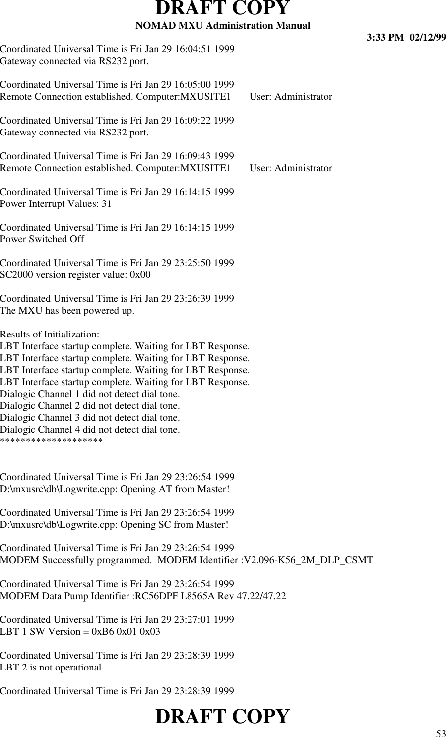 DRAFT COPYNOMAD MXU Administration Manual 3:33 PM  02/12/99DRAFT COPY 53Coordinated Universal Time is Fri Jan 29 16:04:51 1999Gateway connected via RS232 port.Coordinated Universal Time is Fri Jan 29 16:05:00 1999Remote Connection established. Computer:MXUSITE1       User: AdministratorCoordinated Universal Time is Fri Jan 29 16:09:22 1999Gateway connected via RS232 port.Coordinated Universal Time is Fri Jan 29 16:09:43 1999Remote Connection established. Computer:MXUSITE1       User: AdministratorCoordinated Universal Time is Fri Jan 29 16:14:15 1999Power Interrupt Values: 31Coordinated Universal Time is Fri Jan 29 16:14:15 1999Power Switched OffCoordinated Universal Time is Fri Jan 29 23:25:50 1999SC2000 version register value: 0x00Coordinated Universal Time is Fri Jan 29 23:26:39 1999The MXU has been powered up.Results of Initialization:LBT Interface startup complete. Waiting for LBT Response.LBT Interface startup complete. Waiting for LBT Response.LBT Interface startup complete. Waiting for LBT Response.LBT Interface startup complete. Waiting for LBT Response.Dialogic Channel 1 did not detect dial tone.Dialogic Channel 2 did not detect dial tone.Dialogic Channel 3 did not detect dial tone.Dialogic Channel 4 did not detect dial tone.********************Coordinated Universal Time is Fri Jan 29 23:26:54 1999D:\mxusrc\db\Logwrite.cpp: Opening AT from Master!Coordinated Universal Time is Fri Jan 29 23:26:54 1999D:\mxusrc\db\Logwrite.cpp: Opening SC from Master!Coordinated Universal Time is Fri Jan 29 23:26:54 1999MODEM Successfully programmed.  MODEM Identifier :V2.096-K56_2M_DLP_CSMTCoordinated Universal Time is Fri Jan 29 23:26:54 1999MODEM Data Pump Identifier :RC56DPF L8565A Rev 47.22/47.22Coordinated Universal Time is Fri Jan 29 23:27:01 1999LBT 1 SW Version = 0xB6 0x01 0x03Coordinated Universal Time is Fri Jan 29 23:28:39 1999LBT 2 is not operationalCoordinated Universal Time is Fri Jan 29 23:28:39 1999