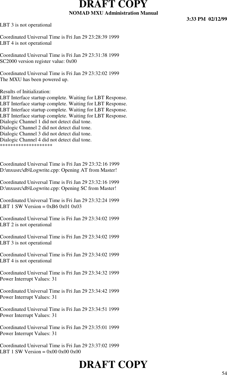 DRAFT COPYNOMAD MXU Administration Manual 3:33 PM  02/12/99DRAFT COPY 54LBT 3 is not operationalCoordinated Universal Time is Fri Jan 29 23:28:39 1999LBT 4 is not operationalCoordinated Universal Time is Fri Jan 29 23:31:38 1999SC2000 version register value: 0x00Coordinated Universal Time is Fri Jan 29 23:32:02 1999The MXU has been powered up.Results of Initialization:LBT Interface startup complete. Waiting for LBT Response.LBT Interface startup complete. Waiting for LBT Response.LBT Interface startup complete. Waiting for LBT Response.LBT Interface startup complete. Waiting for LBT Response.Dialogic Channel 1 did not detect dial tone.Dialogic Channel 2 did not detect dial tone.Dialogic Channel 3 did not detect dial tone.Dialogic Channel 4 did not detect dial tone.********************Coordinated Universal Time is Fri Jan 29 23:32:16 1999D:\mxusrc\db\Logwrite.cpp: Opening AT from Master!Coordinated Universal Time is Fri Jan 29 23:32:16 1999D:\mxusrc\db\Logwrite.cpp: Opening SC from Master!Coordinated Universal Time is Fri Jan 29 23:32:24 1999LBT 1 SW Version = 0xB6 0x01 0x03Coordinated Universal Time is Fri Jan 29 23:34:02 1999LBT 2 is not operationalCoordinated Universal Time is Fri Jan 29 23:34:02 1999LBT 3 is not operationalCoordinated Universal Time is Fri Jan 29 23:34:02 1999LBT 4 is not operationalCoordinated Universal Time is Fri Jan 29 23:34:32 1999Power Interrupt Values: 31Coordinated Universal Time is Fri Jan 29 23:34:42 1999Power Interrupt Values: 31Coordinated Universal Time is Fri Jan 29 23:34:51 1999Power Interrupt Values: 31Coordinated Universal Time is Fri Jan 29 23:35:01 1999Power Interrupt Values: 31Coordinated Universal Time is Fri Jan 29 23:37:02 1999LBT 1 SW Version = 0x00 0x00 0x00