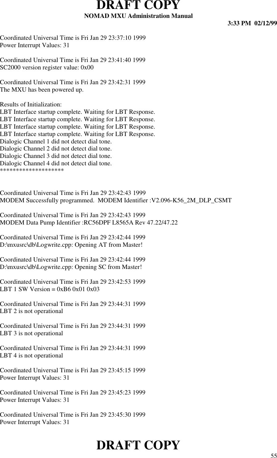 DRAFT COPYNOMAD MXU Administration Manual 3:33 PM  02/12/99DRAFT COPY 55Coordinated Universal Time is Fri Jan 29 23:37:10 1999Power Interrupt Values: 31Coordinated Universal Time is Fri Jan 29 23:41:40 1999SC2000 version register value: 0x00Coordinated Universal Time is Fri Jan 29 23:42:31 1999The MXU has been powered up.Results of Initialization:LBT Interface startup complete. Waiting for LBT Response.LBT Interface startup complete. Waiting for LBT Response.LBT Interface startup complete. Waiting for LBT Response.LBT Interface startup complete. Waiting for LBT Response.Dialogic Channel 1 did not detect dial tone.Dialogic Channel 2 did not detect dial tone.Dialogic Channel 3 did not detect dial tone.Dialogic Channel 4 did not detect dial tone.********************Coordinated Universal Time is Fri Jan 29 23:42:43 1999MODEM Successfully programmed.  MODEM Identifier :V2.096-K56_2M_DLP_CSMTCoordinated Universal Time is Fri Jan 29 23:42:43 1999MODEM Data Pump Identifier :RC56DPF L8565A Rev 47.22/47.22Coordinated Universal Time is Fri Jan 29 23:42:44 1999D:\mxusrc\db\Logwrite.cpp: Opening AT from Master!Coordinated Universal Time is Fri Jan 29 23:42:44 1999D:\mxusrc\db\Logwrite.cpp: Opening SC from Master!Coordinated Universal Time is Fri Jan 29 23:42:53 1999LBT 1 SW Version = 0xB6 0x01 0x03Coordinated Universal Time is Fri Jan 29 23:44:31 1999LBT 2 is not operationalCoordinated Universal Time is Fri Jan 29 23:44:31 1999LBT 3 is not operationalCoordinated Universal Time is Fri Jan 29 23:44:31 1999LBT 4 is not operationalCoordinated Universal Time is Fri Jan 29 23:45:15 1999Power Interrupt Values: 31Coordinated Universal Time is Fri Jan 29 23:45:23 1999Power Interrupt Values: 31Coordinated Universal Time is Fri Jan 29 23:45:30 1999Power Interrupt Values: 31