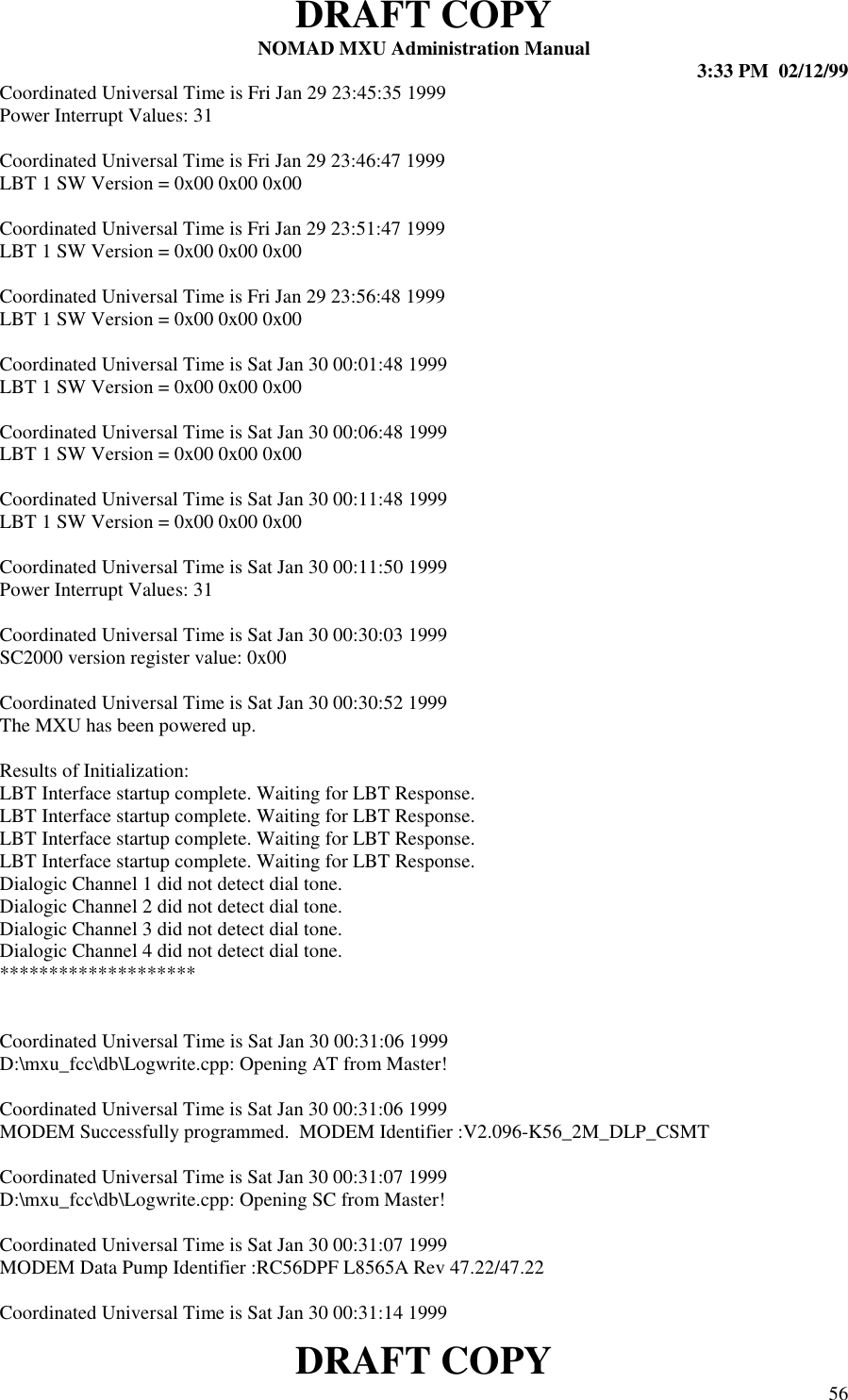 DRAFT COPYNOMAD MXU Administration Manual 3:33 PM  02/12/99DRAFT COPY 56Coordinated Universal Time is Fri Jan 29 23:45:35 1999Power Interrupt Values: 31Coordinated Universal Time is Fri Jan 29 23:46:47 1999LBT 1 SW Version = 0x00 0x00 0x00Coordinated Universal Time is Fri Jan 29 23:51:47 1999LBT 1 SW Version = 0x00 0x00 0x00Coordinated Universal Time is Fri Jan 29 23:56:48 1999LBT 1 SW Version = 0x00 0x00 0x00Coordinated Universal Time is Sat Jan 30 00:01:48 1999LBT 1 SW Version = 0x00 0x00 0x00Coordinated Universal Time is Sat Jan 30 00:06:48 1999LBT 1 SW Version = 0x00 0x00 0x00Coordinated Universal Time is Sat Jan 30 00:11:48 1999LBT 1 SW Version = 0x00 0x00 0x00Coordinated Universal Time is Sat Jan 30 00:11:50 1999Power Interrupt Values: 31Coordinated Universal Time is Sat Jan 30 00:30:03 1999SC2000 version register value: 0x00Coordinated Universal Time is Sat Jan 30 00:30:52 1999The MXU has been powered up.Results of Initialization:LBT Interface startup complete. Waiting for LBT Response.LBT Interface startup complete. Waiting for LBT Response.LBT Interface startup complete. Waiting for LBT Response.LBT Interface startup complete. Waiting for LBT Response.Dialogic Channel 1 did not detect dial tone.Dialogic Channel 2 did not detect dial tone.Dialogic Channel 3 did not detect dial tone.Dialogic Channel 4 did not detect dial tone.********************Coordinated Universal Time is Sat Jan 30 00:31:06 1999D:\mxu_fcc\db\Logwrite.cpp: Opening AT from Master!Coordinated Universal Time is Sat Jan 30 00:31:06 1999MODEM Successfully programmed.  MODEM Identifier :V2.096-K56_2M_DLP_CSMTCoordinated Universal Time is Sat Jan 30 00:31:07 1999D:\mxu_fcc\db\Logwrite.cpp: Opening SC from Master!Coordinated Universal Time is Sat Jan 30 00:31:07 1999MODEM Data Pump Identifier :RC56DPF L8565A Rev 47.22/47.22Coordinated Universal Time is Sat Jan 30 00:31:14 1999