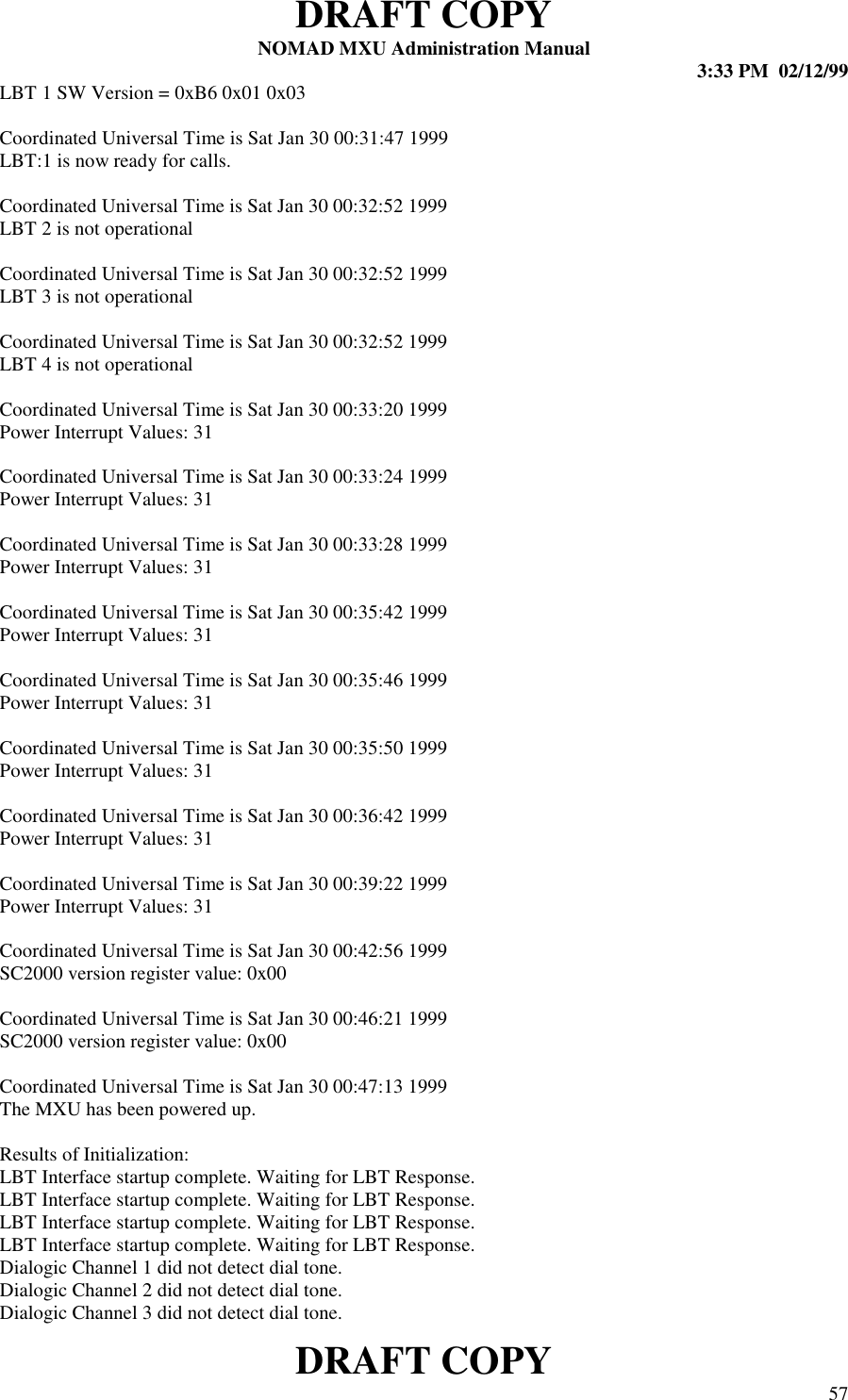 DRAFT COPYNOMAD MXU Administration Manual 3:33 PM  02/12/99DRAFT COPY 57LBT 1 SW Version = 0xB6 0x01 0x03Coordinated Universal Time is Sat Jan 30 00:31:47 1999LBT:1 is now ready for calls.Coordinated Universal Time is Sat Jan 30 00:32:52 1999LBT 2 is not operationalCoordinated Universal Time is Sat Jan 30 00:32:52 1999LBT 3 is not operationalCoordinated Universal Time is Sat Jan 30 00:32:52 1999LBT 4 is not operationalCoordinated Universal Time is Sat Jan 30 00:33:20 1999Power Interrupt Values: 31Coordinated Universal Time is Sat Jan 30 00:33:24 1999Power Interrupt Values: 31Coordinated Universal Time is Sat Jan 30 00:33:28 1999Power Interrupt Values: 31Coordinated Universal Time is Sat Jan 30 00:35:42 1999Power Interrupt Values: 31Coordinated Universal Time is Sat Jan 30 00:35:46 1999Power Interrupt Values: 31Coordinated Universal Time is Sat Jan 30 00:35:50 1999Power Interrupt Values: 31Coordinated Universal Time is Sat Jan 30 00:36:42 1999Power Interrupt Values: 31Coordinated Universal Time is Sat Jan 30 00:39:22 1999Power Interrupt Values: 31Coordinated Universal Time is Sat Jan 30 00:42:56 1999SC2000 version register value: 0x00Coordinated Universal Time is Sat Jan 30 00:46:21 1999SC2000 version register value: 0x00Coordinated Universal Time is Sat Jan 30 00:47:13 1999The MXU has been powered up.Results of Initialization:LBT Interface startup complete. Waiting for LBT Response.LBT Interface startup complete. Waiting for LBT Response.LBT Interface startup complete. Waiting for LBT Response.LBT Interface startup complete. Waiting for LBT Response.Dialogic Channel 1 did not detect dial tone.Dialogic Channel 2 did not detect dial tone.Dialogic Channel 3 did not detect dial tone.