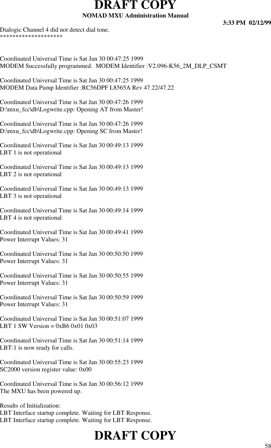 DRAFT COPYNOMAD MXU Administration Manual 3:33 PM  02/12/99DRAFT COPY 58Dialogic Channel 4 did not detect dial tone.********************Coordinated Universal Time is Sat Jan 30 00:47:25 1999MODEM Successfully programmed.  MODEM Identifier :V2.096-K56_2M_DLP_CSMTCoordinated Universal Time is Sat Jan 30 00:47:25 1999MODEM Data Pump Identifier :RC56DPF L8565A Rev 47.22/47.22Coordinated Universal Time is Sat Jan 30 00:47:26 1999D:\mxu_fcc\db\Logwrite.cpp: Opening AT from Master!Coordinated Universal Time is Sat Jan 30 00:47:26 1999D:\mxu_fcc\db\Logwrite.cpp: Opening SC from Master!Coordinated Universal Time is Sat Jan 30 00:49:13 1999LBT 1 is not operationalCoordinated Universal Time is Sat Jan 30 00:49:13 1999LBT 2 is not operationalCoordinated Universal Time is Sat Jan 30 00:49:13 1999LBT 3 is not operationalCoordinated Universal Time is Sat Jan 30 00:49:14 1999LBT 4 is not operationalCoordinated Universal Time is Sat Jan 30 00:49:41 1999Power Interrupt Values: 31Coordinated Universal Time is Sat Jan 30 00:50:50 1999Power Interrupt Values: 31Coordinated Universal Time is Sat Jan 30 00:50:55 1999Power Interrupt Values: 31Coordinated Universal Time is Sat Jan 30 00:50:59 1999Power Interrupt Values: 31Coordinated Universal Time is Sat Jan 30 00:51:07 1999LBT 1 SW Version = 0xB6 0x01 0x03Coordinated Universal Time is Sat Jan 30 00:51:14 1999LBT:1 is now ready for calls.Coordinated Universal Time is Sat Jan 30 00:55:23 1999SC2000 version register value: 0x00Coordinated Universal Time is Sat Jan 30 00:56:12 1999The MXU has been powered up.Results of Initialization:LBT Interface startup complete. Waiting for LBT Response.LBT Interface startup complete. Waiting for LBT Response.