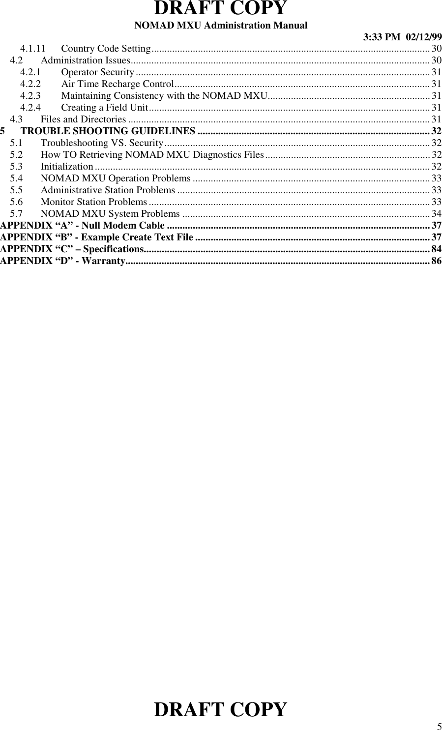 DRAFT COPYNOMAD MXU Administration Manual 3:33 PM  02/12/99DRAFT COPY 54.1.11 Country Code Setting............................................................................................................304.2 Administration Issues....................................................................................................................304.2.1 Operator Security.................................................................................................................. 314.2.2 Air Time Recharge Control...................................................................................................314.2.3 Maintaining Consistency with the NOMAD MXU...............................................................314.2.4 Creating a Field Unit............................................................................................................. 314.3 Files and Directories .....................................................................................................................315 TROUBLE SHOOTING GUIDELINES .......................................................................................... 325.1 Troubleshooting VS. Security.......................................................................................................325.2 How TO Retrieving NOMAD MXU Diagnostics Files................................................................ 325.3 Initialization..................................................................................................................................325.4 NOMAD MXU Operation Problems ............................................................................................335.5 Administrative Station Problems ..................................................................................................335.6 Monitor Station Problems.............................................................................................................335.7 NOMAD MXU System Problems ................................................................................................34APPENDIX “A” - Null Modem Cable ...................................................................................................... 37APPENDIX “B” - Example Create Text File ...........................................................................................37APPENDIX “C” – Specifications...............................................................................................................84APPENDIX “D” - Warranty......................................................................................................................86