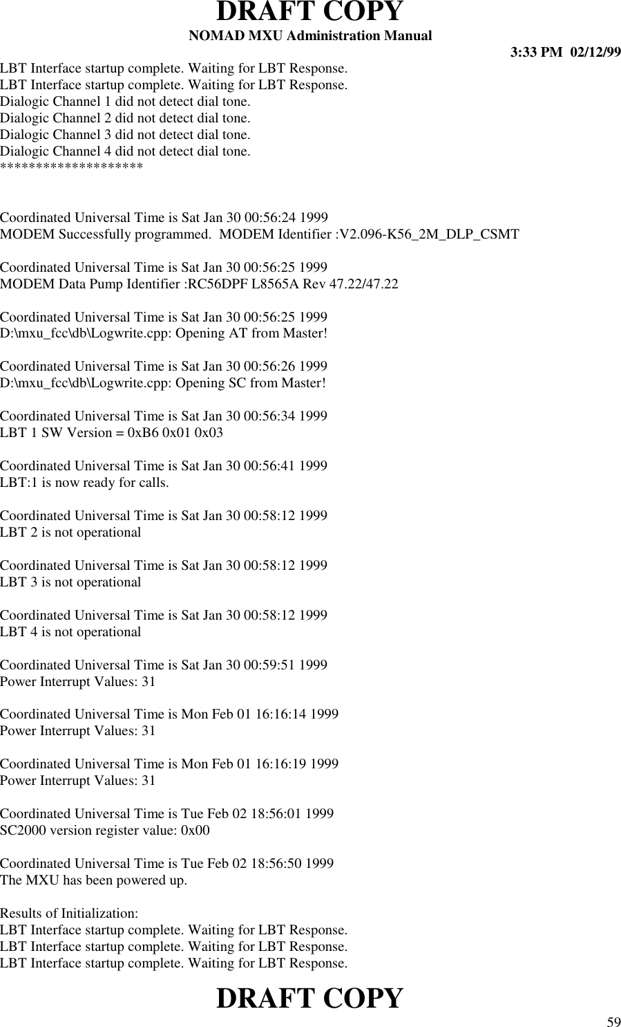 DRAFT COPYNOMAD MXU Administration Manual 3:33 PM  02/12/99DRAFT COPY 59LBT Interface startup complete. Waiting for LBT Response.LBT Interface startup complete. Waiting for LBT Response.Dialogic Channel 1 did not detect dial tone.Dialogic Channel 2 did not detect dial tone.Dialogic Channel 3 did not detect dial tone.Dialogic Channel 4 did not detect dial tone.********************Coordinated Universal Time is Sat Jan 30 00:56:24 1999MODEM Successfully programmed.  MODEM Identifier :V2.096-K56_2M_DLP_CSMTCoordinated Universal Time is Sat Jan 30 00:56:25 1999MODEM Data Pump Identifier :RC56DPF L8565A Rev 47.22/47.22Coordinated Universal Time is Sat Jan 30 00:56:25 1999D:\mxu_fcc\db\Logwrite.cpp: Opening AT from Master!Coordinated Universal Time is Sat Jan 30 00:56:26 1999D:\mxu_fcc\db\Logwrite.cpp: Opening SC from Master!Coordinated Universal Time is Sat Jan 30 00:56:34 1999LBT 1 SW Version = 0xB6 0x01 0x03Coordinated Universal Time is Sat Jan 30 00:56:41 1999LBT:1 is now ready for calls.Coordinated Universal Time is Sat Jan 30 00:58:12 1999LBT 2 is not operationalCoordinated Universal Time is Sat Jan 30 00:58:12 1999LBT 3 is not operationalCoordinated Universal Time is Sat Jan 30 00:58:12 1999LBT 4 is not operationalCoordinated Universal Time is Sat Jan 30 00:59:51 1999Power Interrupt Values: 31Coordinated Universal Time is Mon Feb 01 16:16:14 1999Power Interrupt Values: 31Coordinated Universal Time is Mon Feb 01 16:16:19 1999Power Interrupt Values: 31Coordinated Universal Time is Tue Feb 02 18:56:01 1999SC2000 version register value: 0x00Coordinated Universal Time is Tue Feb 02 18:56:50 1999The MXU has been powered up.Results of Initialization:LBT Interface startup complete. Waiting for LBT Response.LBT Interface startup complete. Waiting for LBT Response.LBT Interface startup complete. Waiting for LBT Response.