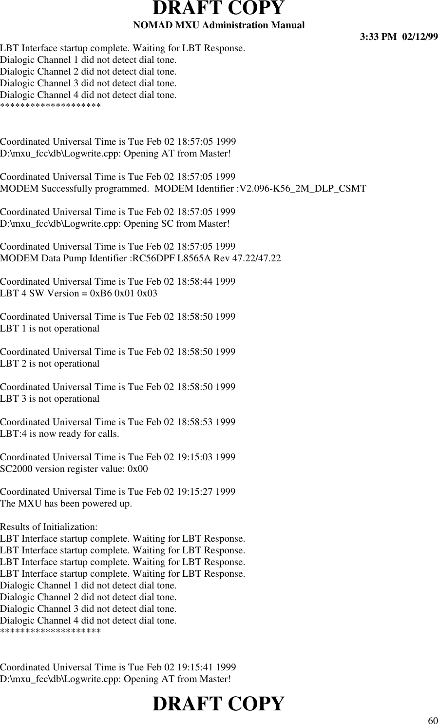 DRAFT COPYNOMAD MXU Administration Manual 3:33 PM  02/12/99DRAFT COPY 60LBT Interface startup complete. Waiting for LBT Response.Dialogic Channel 1 did not detect dial tone.Dialogic Channel 2 did not detect dial tone.Dialogic Channel 3 did not detect dial tone.Dialogic Channel 4 did not detect dial tone.********************Coordinated Universal Time is Tue Feb 02 18:57:05 1999D:\mxu_fcc\db\Logwrite.cpp: Opening AT from Master!Coordinated Universal Time is Tue Feb 02 18:57:05 1999MODEM Successfully programmed.  MODEM Identifier :V2.096-K56_2M_DLP_CSMTCoordinated Universal Time is Tue Feb 02 18:57:05 1999D:\mxu_fcc\db\Logwrite.cpp: Opening SC from Master!Coordinated Universal Time is Tue Feb 02 18:57:05 1999MODEM Data Pump Identifier :RC56DPF L8565A Rev 47.22/47.22Coordinated Universal Time is Tue Feb 02 18:58:44 1999LBT 4 SW Version = 0xB6 0x01 0x03Coordinated Universal Time is Tue Feb 02 18:58:50 1999LBT 1 is not operationalCoordinated Universal Time is Tue Feb 02 18:58:50 1999LBT 2 is not operationalCoordinated Universal Time is Tue Feb 02 18:58:50 1999LBT 3 is not operationalCoordinated Universal Time is Tue Feb 02 18:58:53 1999LBT:4 is now ready for calls.Coordinated Universal Time is Tue Feb 02 19:15:03 1999SC2000 version register value: 0x00Coordinated Universal Time is Tue Feb 02 19:15:27 1999The MXU has been powered up.Results of Initialization:LBT Interface startup complete. Waiting for LBT Response.LBT Interface startup complete. Waiting for LBT Response.LBT Interface startup complete. Waiting for LBT Response.LBT Interface startup complete. Waiting for LBT Response.Dialogic Channel 1 did not detect dial tone.Dialogic Channel 2 did not detect dial tone.Dialogic Channel 3 did not detect dial tone.Dialogic Channel 4 did not detect dial tone.********************Coordinated Universal Time is Tue Feb 02 19:15:41 1999D:\mxu_fcc\db\Logwrite.cpp: Opening AT from Master!