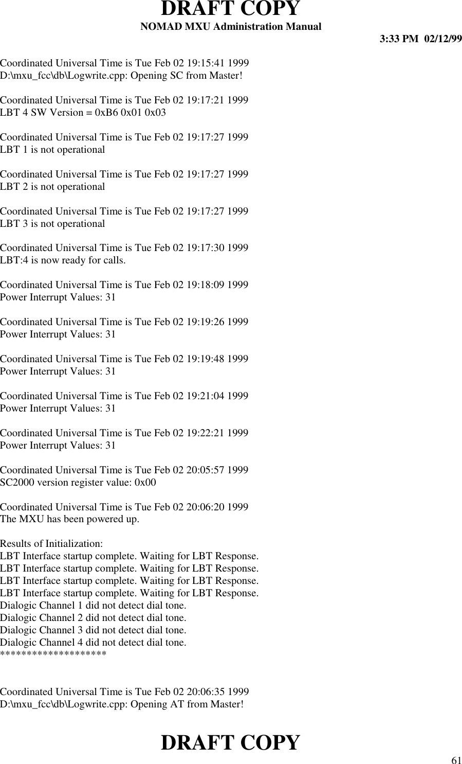 DRAFT COPYNOMAD MXU Administration Manual 3:33 PM  02/12/99DRAFT COPY 61Coordinated Universal Time is Tue Feb 02 19:15:41 1999D:\mxu_fcc\db\Logwrite.cpp: Opening SC from Master!Coordinated Universal Time is Tue Feb 02 19:17:21 1999LBT 4 SW Version = 0xB6 0x01 0x03Coordinated Universal Time is Tue Feb 02 19:17:27 1999LBT 1 is not operationalCoordinated Universal Time is Tue Feb 02 19:17:27 1999LBT 2 is not operationalCoordinated Universal Time is Tue Feb 02 19:17:27 1999LBT 3 is not operationalCoordinated Universal Time is Tue Feb 02 19:17:30 1999LBT:4 is now ready for calls.Coordinated Universal Time is Tue Feb 02 19:18:09 1999Power Interrupt Values: 31Coordinated Universal Time is Tue Feb 02 19:19:26 1999Power Interrupt Values: 31Coordinated Universal Time is Tue Feb 02 19:19:48 1999Power Interrupt Values: 31Coordinated Universal Time is Tue Feb 02 19:21:04 1999Power Interrupt Values: 31Coordinated Universal Time is Tue Feb 02 19:22:21 1999Power Interrupt Values: 31Coordinated Universal Time is Tue Feb 02 20:05:57 1999SC2000 version register value: 0x00Coordinated Universal Time is Tue Feb 02 20:06:20 1999The MXU has been powered up.Results of Initialization:LBT Interface startup complete. Waiting for LBT Response.LBT Interface startup complete. Waiting for LBT Response.LBT Interface startup complete. Waiting for LBT Response.LBT Interface startup complete. Waiting for LBT Response.Dialogic Channel 1 did not detect dial tone.Dialogic Channel 2 did not detect dial tone.Dialogic Channel 3 did not detect dial tone.Dialogic Channel 4 did not detect dial tone.********************Coordinated Universal Time is Tue Feb 02 20:06:35 1999D:\mxu_fcc\db\Logwrite.cpp: Opening AT from Master!