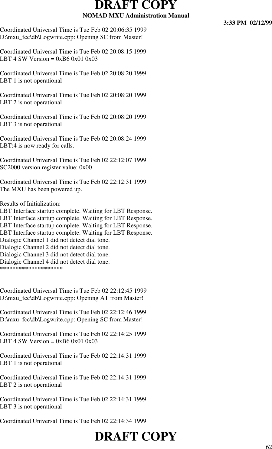 DRAFT COPYNOMAD MXU Administration Manual 3:33 PM  02/12/99DRAFT COPY 62Coordinated Universal Time is Tue Feb 02 20:06:35 1999D:\mxu_fcc\db\Logwrite.cpp: Opening SC from Master!Coordinated Universal Time is Tue Feb 02 20:08:15 1999LBT 4 SW Version = 0xB6 0x01 0x03Coordinated Universal Time is Tue Feb 02 20:08:20 1999LBT 1 is not operationalCoordinated Universal Time is Tue Feb 02 20:08:20 1999LBT 2 is not operationalCoordinated Universal Time is Tue Feb 02 20:08:20 1999LBT 3 is not operationalCoordinated Universal Time is Tue Feb 02 20:08:24 1999LBT:4 is now ready for calls.Coordinated Universal Time is Tue Feb 02 22:12:07 1999SC2000 version register value: 0x00Coordinated Universal Time is Tue Feb 02 22:12:31 1999The MXU has been powered up.Results of Initialization:LBT Interface startup complete. Waiting for LBT Response.LBT Interface startup complete. Waiting for LBT Response.LBT Interface startup complete. Waiting for LBT Response.LBT Interface startup complete. Waiting for LBT Response.Dialogic Channel 1 did not detect dial tone.Dialogic Channel 2 did not detect dial tone.Dialogic Channel 3 did not detect dial tone.Dialogic Channel 4 did not detect dial tone.********************Coordinated Universal Time is Tue Feb 02 22:12:45 1999D:\mxu_fcc\db\Logwrite.cpp: Opening AT from Master!Coordinated Universal Time is Tue Feb 02 22:12:46 1999D:\mxu_fcc\db\Logwrite.cpp: Opening SC from Master!Coordinated Universal Time is Tue Feb 02 22:14:25 1999LBT 4 SW Version = 0xB6 0x01 0x03Coordinated Universal Time is Tue Feb 02 22:14:31 1999LBT 1 is not operationalCoordinated Universal Time is Tue Feb 02 22:14:31 1999LBT 2 is not operationalCoordinated Universal Time is Tue Feb 02 22:14:31 1999LBT 3 is not operationalCoordinated Universal Time is Tue Feb 02 22:14:34 1999