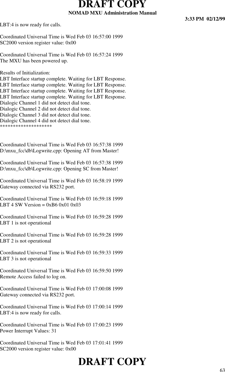 DRAFT COPYNOMAD MXU Administration Manual 3:33 PM  02/12/99DRAFT COPY 63LBT:4 is now ready for calls.Coordinated Universal Time is Wed Feb 03 16:57:00 1999SC2000 version register value: 0x00Coordinated Universal Time is Wed Feb 03 16:57:24 1999The MXU has been powered up.Results of Initialization:LBT Interface startup complete. Waiting for LBT Response.LBT Interface startup complete. Waiting for LBT Response.LBT Interface startup complete. Waiting for LBT Response.LBT Interface startup complete. Waiting for LBT Response.Dialogic Channel 1 did not detect dial tone.Dialogic Channel 2 did not detect dial tone.Dialogic Channel 3 did not detect dial tone.Dialogic Channel 4 did not detect dial tone.********************Coordinated Universal Time is Wed Feb 03 16:57:38 1999D:\mxu_fcc\db\Logwrite.cpp: Opening AT from Master!Coordinated Universal Time is Wed Feb 03 16:57:38 1999D:\mxu_fcc\db\Logwrite.cpp: Opening SC from Master!Coordinated Universal Time is Wed Feb 03 16:58:19 1999Gateway connected via RS232 port.Coordinated Universal Time is Wed Feb 03 16:59:18 1999LBT 4 SW Version = 0xB6 0x01 0x03Coordinated Universal Time is Wed Feb 03 16:59:28 1999LBT 1 is not operationalCoordinated Universal Time is Wed Feb 03 16:59:28 1999LBT 2 is not operationalCoordinated Universal Time is Wed Feb 03 16:59:33 1999LBT 3 is not operationalCoordinated Universal Time is Wed Feb 03 16:59:50 1999Remote Access failed to log on.Coordinated Universal Time is Wed Feb 03 17:00:08 1999Gateway connected via RS232 port.Coordinated Universal Time is Wed Feb 03 17:00:14 1999LBT:4 is now ready for calls.Coordinated Universal Time is Wed Feb 03 17:00:23 1999Power Interrupt Values: 31Coordinated Universal Time is Wed Feb 03 17:01:41 1999SC2000 version register value: 0x00