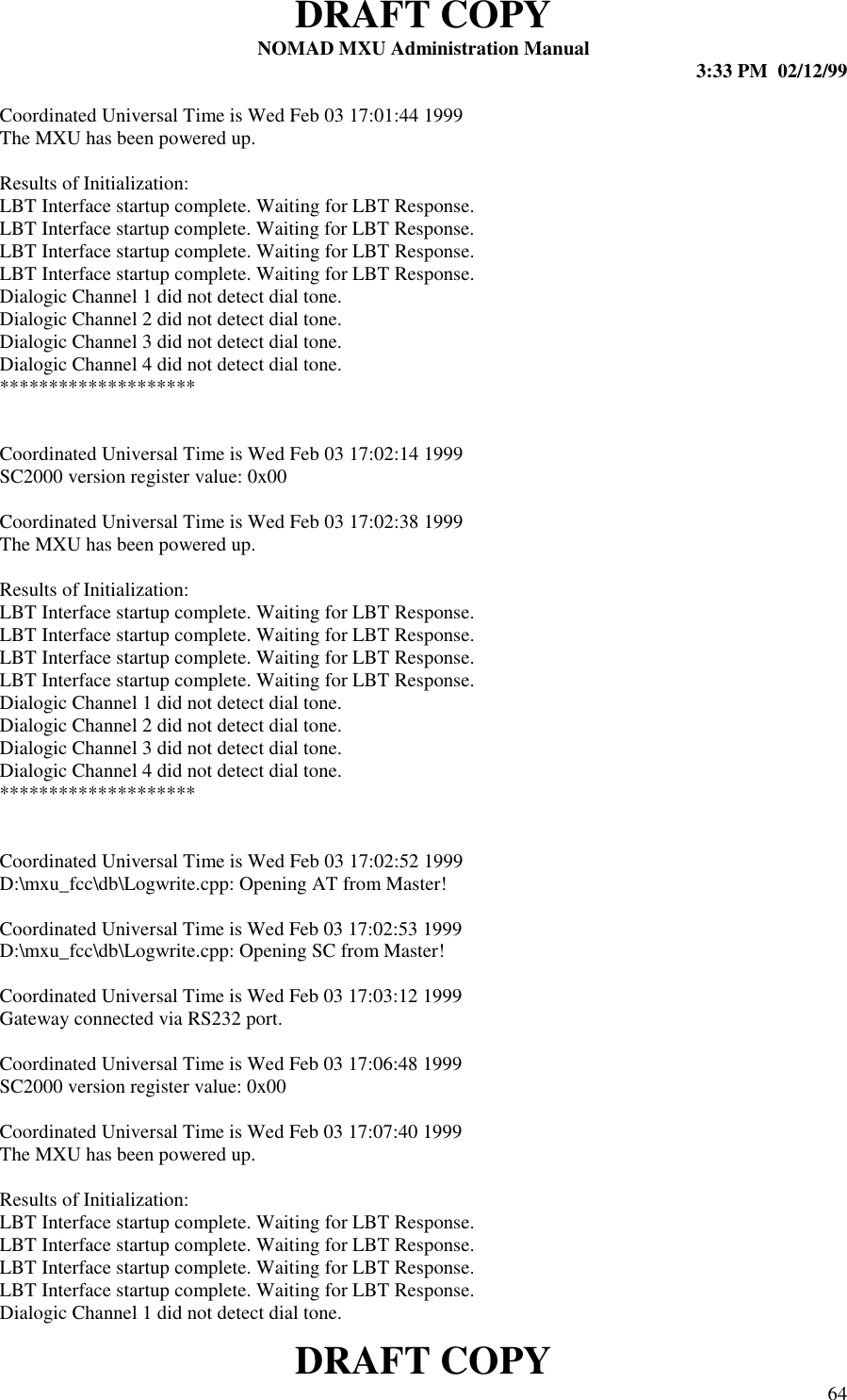 DRAFT COPYNOMAD MXU Administration Manual 3:33 PM  02/12/99DRAFT COPY 64Coordinated Universal Time is Wed Feb 03 17:01:44 1999The MXU has been powered up.Results of Initialization:LBT Interface startup complete. Waiting for LBT Response.LBT Interface startup complete. Waiting for LBT Response.LBT Interface startup complete. Waiting for LBT Response.LBT Interface startup complete. Waiting for LBT Response.Dialogic Channel 1 did not detect dial tone.Dialogic Channel 2 did not detect dial tone.Dialogic Channel 3 did not detect dial tone.Dialogic Channel 4 did not detect dial tone.********************Coordinated Universal Time is Wed Feb 03 17:02:14 1999SC2000 version register value: 0x00Coordinated Universal Time is Wed Feb 03 17:02:38 1999The MXU has been powered up.Results of Initialization:LBT Interface startup complete. Waiting for LBT Response.LBT Interface startup complete. Waiting for LBT Response.LBT Interface startup complete. Waiting for LBT Response.LBT Interface startup complete. Waiting for LBT Response.Dialogic Channel 1 did not detect dial tone.Dialogic Channel 2 did not detect dial tone.Dialogic Channel 3 did not detect dial tone.Dialogic Channel 4 did not detect dial tone.********************Coordinated Universal Time is Wed Feb 03 17:02:52 1999D:\mxu_fcc\db\Logwrite.cpp: Opening AT from Master!Coordinated Universal Time is Wed Feb 03 17:02:53 1999D:\mxu_fcc\db\Logwrite.cpp: Opening SC from Master!Coordinated Universal Time is Wed Feb 03 17:03:12 1999Gateway connected via RS232 port.Coordinated Universal Time is Wed Feb 03 17:06:48 1999SC2000 version register value: 0x00Coordinated Universal Time is Wed Feb 03 17:07:40 1999The MXU has been powered up.Results of Initialization:LBT Interface startup complete. Waiting for LBT Response.LBT Interface startup complete. Waiting for LBT Response.LBT Interface startup complete. Waiting for LBT Response.LBT Interface startup complete. Waiting for LBT Response.Dialogic Channel 1 did not detect dial tone.