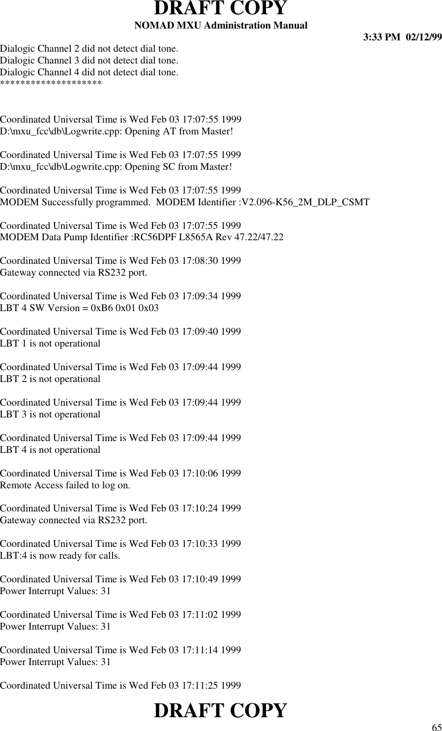 DRAFT COPYNOMAD MXU Administration Manual 3:33 PM  02/12/99DRAFT COPY 65Dialogic Channel 2 did not detect dial tone.Dialogic Channel 3 did not detect dial tone.Dialogic Channel 4 did not detect dial tone.********************Coordinated Universal Time is Wed Feb 03 17:07:55 1999D:\mxu_fcc\db\Logwrite.cpp: Opening AT from Master!Coordinated Universal Time is Wed Feb 03 17:07:55 1999D:\mxu_fcc\db\Logwrite.cpp: Opening SC from Master!Coordinated Universal Time is Wed Feb 03 17:07:55 1999MODEM Successfully programmed.  MODEM Identifier :V2.096-K56_2M_DLP_CSMTCoordinated Universal Time is Wed Feb 03 17:07:55 1999MODEM Data Pump Identifier :RC56DPF L8565A Rev 47.22/47.22Coordinated Universal Time is Wed Feb 03 17:08:30 1999Gateway connected via RS232 port.Coordinated Universal Time is Wed Feb 03 17:09:34 1999LBT 4 SW Version = 0xB6 0x01 0x03Coordinated Universal Time is Wed Feb 03 17:09:40 1999LBT 1 is not operationalCoordinated Universal Time is Wed Feb 03 17:09:44 1999LBT 2 is not operationalCoordinated Universal Time is Wed Feb 03 17:09:44 1999LBT 3 is not operationalCoordinated Universal Time is Wed Feb 03 17:09:44 1999LBT 4 is not operationalCoordinated Universal Time is Wed Feb 03 17:10:06 1999Remote Access failed to log on.Coordinated Universal Time is Wed Feb 03 17:10:24 1999Gateway connected via RS232 port.Coordinated Universal Time is Wed Feb 03 17:10:33 1999LBT:4 is now ready for calls.Coordinated Universal Time is Wed Feb 03 17:10:49 1999Power Interrupt Values: 31Coordinated Universal Time is Wed Feb 03 17:11:02 1999Power Interrupt Values: 31Coordinated Universal Time is Wed Feb 03 17:11:14 1999Power Interrupt Values: 31Coordinated Universal Time is Wed Feb 03 17:11:25 1999