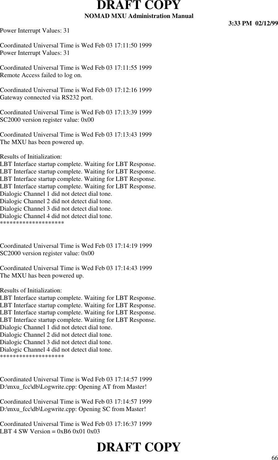 DRAFT COPYNOMAD MXU Administration Manual 3:33 PM  02/12/99DRAFT COPY 66Power Interrupt Values: 31Coordinated Universal Time is Wed Feb 03 17:11:50 1999Power Interrupt Values: 31Coordinated Universal Time is Wed Feb 03 17:11:55 1999Remote Access failed to log on.Coordinated Universal Time is Wed Feb 03 17:12:16 1999Gateway connected via RS232 port.Coordinated Universal Time is Wed Feb 03 17:13:39 1999SC2000 version register value: 0x00Coordinated Universal Time is Wed Feb 03 17:13:43 1999The MXU has been powered up.Results of Initialization:LBT Interface startup complete. Waiting for LBT Response.LBT Interface startup complete. Waiting for LBT Response.LBT Interface startup complete. Waiting for LBT Response.LBT Interface startup complete. Waiting for LBT Response.Dialogic Channel 1 did not detect dial tone.Dialogic Channel 2 did not detect dial tone.Dialogic Channel 3 did not detect dial tone.Dialogic Channel 4 did not detect dial tone.********************Coordinated Universal Time is Wed Feb 03 17:14:19 1999SC2000 version register value: 0x00Coordinated Universal Time is Wed Feb 03 17:14:43 1999The MXU has been powered up.Results of Initialization:LBT Interface startup complete. Waiting for LBT Response.LBT Interface startup complete. Waiting for LBT Response.LBT Interface startup complete. Waiting for LBT Response.LBT Interface startup complete. Waiting for LBT Response.Dialogic Channel 1 did not detect dial tone.Dialogic Channel 2 did not detect dial tone.Dialogic Channel 3 did not detect dial tone.Dialogic Channel 4 did not detect dial tone.********************Coordinated Universal Time is Wed Feb 03 17:14:57 1999D:\mxu_fcc\db\Logwrite.cpp: Opening AT from Master!Coordinated Universal Time is Wed Feb 03 17:14:57 1999D:\mxu_fcc\db\Logwrite.cpp: Opening SC from Master!Coordinated Universal Time is Wed Feb 03 17:16:37 1999LBT 4 SW Version = 0xB6 0x01 0x03