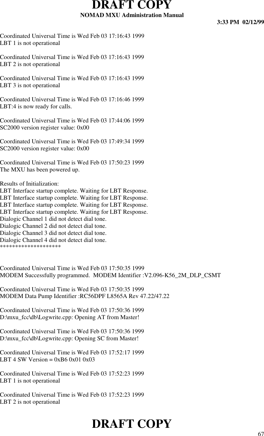 DRAFT COPYNOMAD MXU Administration Manual 3:33 PM  02/12/99DRAFT COPY 67Coordinated Universal Time is Wed Feb 03 17:16:43 1999LBT 1 is not operationalCoordinated Universal Time is Wed Feb 03 17:16:43 1999LBT 2 is not operationalCoordinated Universal Time is Wed Feb 03 17:16:43 1999LBT 3 is not operationalCoordinated Universal Time is Wed Feb 03 17:16:46 1999LBT:4 is now ready for calls.Coordinated Universal Time is Wed Feb 03 17:44:06 1999SC2000 version register value: 0x00Coordinated Universal Time is Wed Feb 03 17:49:34 1999SC2000 version register value: 0x00Coordinated Universal Time is Wed Feb 03 17:50:23 1999The MXU has been powered up.Results of Initialization:LBT Interface startup complete. Waiting for LBT Response.LBT Interface startup complete. Waiting for LBT Response.LBT Interface startup complete. Waiting for LBT Response.LBT Interface startup complete. Waiting for LBT Response.Dialogic Channel 1 did not detect dial tone.Dialogic Channel 2 did not detect dial tone.Dialogic Channel 3 did not detect dial tone.Dialogic Channel 4 did not detect dial tone.********************Coordinated Universal Time is Wed Feb 03 17:50:35 1999MODEM Successfully programmed.  MODEM Identifier :V2.096-K56_2M_DLP_CSMTCoordinated Universal Time is Wed Feb 03 17:50:35 1999MODEM Data Pump Identifier :RC56DPF L8565A Rev 47.22/47.22Coordinated Universal Time is Wed Feb 03 17:50:36 1999D:\mxu_fcc\db\Logwrite.cpp: Opening AT from Master!Coordinated Universal Time is Wed Feb 03 17:50:36 1999D:\mxu_fcc\db\Logwrite.cpp: Opening SC from Master!Coordinated Universal Time is Wed Feb 03 17:52:17 1999LBT 4 SW Version = 0xB6 0x01 0x03Coordinated Universal Time is Wed Feb 03 17:52:23 1999LBT 1 is not operationalCoordinated Universal Time is Wed Feb 03 17:52:23 1999LBT 2 is not operational