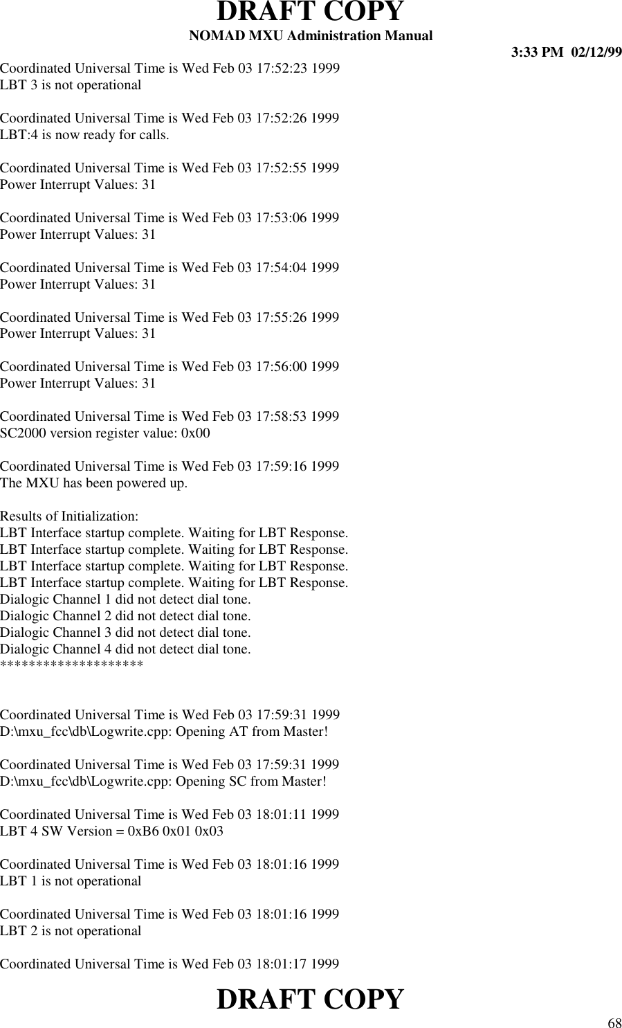 DRAFT COPYNOMAD MXU Administration Manual 3:33 PM  02/12/99DRAFT COPY 68Coordinated Universal Time is Wed Feb 03 17:52:23 1999LBT 3 is not operationalCoordinated Universal Time is Wed Feb 03 17:52:26 1999LBT:4 is now ready for calls.Coordinated Universal Time is Wed Feb 03 17:52:55 1999Power Interrupt Values: 31Coordinated Universal Time is Wed Feb 03 17:53:06 1999Power Interrupt Values: 31Coordinated Universal Time is Wed Feb 03 17:54:04 1999Power Interrupt Values: 31Coordinated Universal Time is Wed Feb 03 17:55:26 1999Power Interrupt Values: 31Coordinated Universal Time is Wed Feb 03 17:56:00 1999Power Interrupt Values: 31Coordinated Universal Time is Wed Feb 03 17:58:53 1999SC2000 version register value: 0x00Coordinated Universal Time is Wed Feb 03 17:59:16 1999The MXU has been powered up.Results of Initialization:LBT Interface startup complete. Waiting for LBT Response.LBT Interface startup complete. Waiting for LBT Response.LBT Interface startup complete. Waiting for LBT Response.LBT Interface startup complete. Waiting for LBT Response.Dialogic Channel 1 did not detect dial tone.Dialogic Channel 2 did not detect dial tone.Dialogic Channel 3 did not detect dial tone.Dialogic Channel 4 did not detect dial tone.********************Coordinated Universal Time is Wed Feb 03 17:59:31 1999D:\mxu_fcc\db\Logwrite.cpp: Opening AT from Master!Coordinated Universal Time is Wed Feb 03 17:59:31 1999D:\mxu_fcc\db\Logwrite.cpp: Opening SC from Master!Coordinated Universal Time is Wed Feb 03 18:01:11 1999LBT 4 SW Version = 0xB6 0x01 0x03Coordinated Universal Time is Wed Feb 03 18:01:16 1999LBT 1 is not operationalCoordinated Universal Time is Wed Feb 03 18:01:16 1999LBT 2 is not operationalCoordinated Universal Time is Wed Feb 03 18:01:17 1999