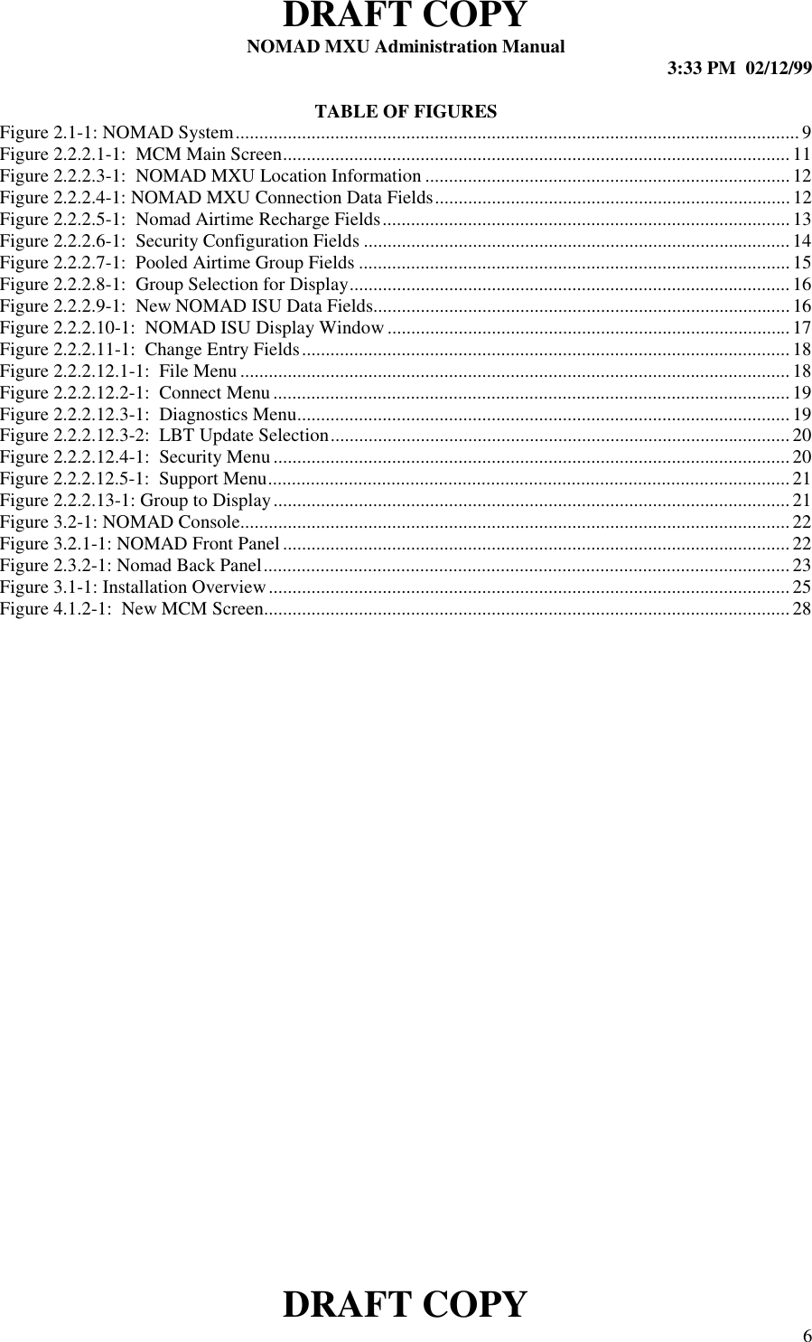 DRAFT COPYNOMAD MXU Administration Manual 3:33 PM  02/12/99DRAFT COPY 6TABLE OF FIGURESFigure 2.1-1: NOMAD System....................................................................................................................... 9Figure 2.2.2.1-1:  MCM Main Screen...........................................................................................................11Figure 2.2.2.3-1:  NOMAD MXU Location Information ............................................................................. 12Figure 2.2.2.4-1: NOMAD MXU Connection Data Fields........................................................................... 12Figure 2.2.2.5-1:  Nomad Airtime Recharge Fields......................................................................................13Figure 2.2.2.6-1:  Security Configuration Fields ..........................................................................................14Figure 2.2.2.7-1:  Pooled Airtime Group Fields ...........................................................................................15Figure 2.2.2.8-1:  Group Selection for Display............................................................................................. 16Figure 2.2.2.9-1:  New NOMAD ISU Data Fields........................................................................................ 16Figure 2.2.2.10-1:  NOMAD ISU Display Window ..................................................................................... 17Figure 2.2.2.11-1:  Change Entry Fields.......................................................................................................18Figure 2.2.2.12.1-1:  File Menu .................................................................................................................... 18Figure 2.2.2.12.2-1:  Connect Menu.............................................................................................................19Figure 2.2.2.12.3-1:  Diagnostics Menu........................................................................................................19Figure 2.2.2.12.3-2:  LBT Update Selection.................................................................................................20Figure 2.2.2.12.4-1:  Security Menu.............................................................................................................20Figure 2.2.2.12.5-1:  Support Menu.............................................................................................................. 21Figure 2.2.2.13-1: Group to Display.............................................................................................................21Figure 3.2-1: NOMAD Console....................................................................................................................22Figure 3.2.1-1: NOMAD Front Panel...........................................................................................................22Figure 2.3.2-1: Nomad Back Panel............................................................................................................... 23Figure 3.1-1: Installation Overview..............................................................................................................25Figure 4.1.2-1:  New MCM Screen...............................................................................................................28