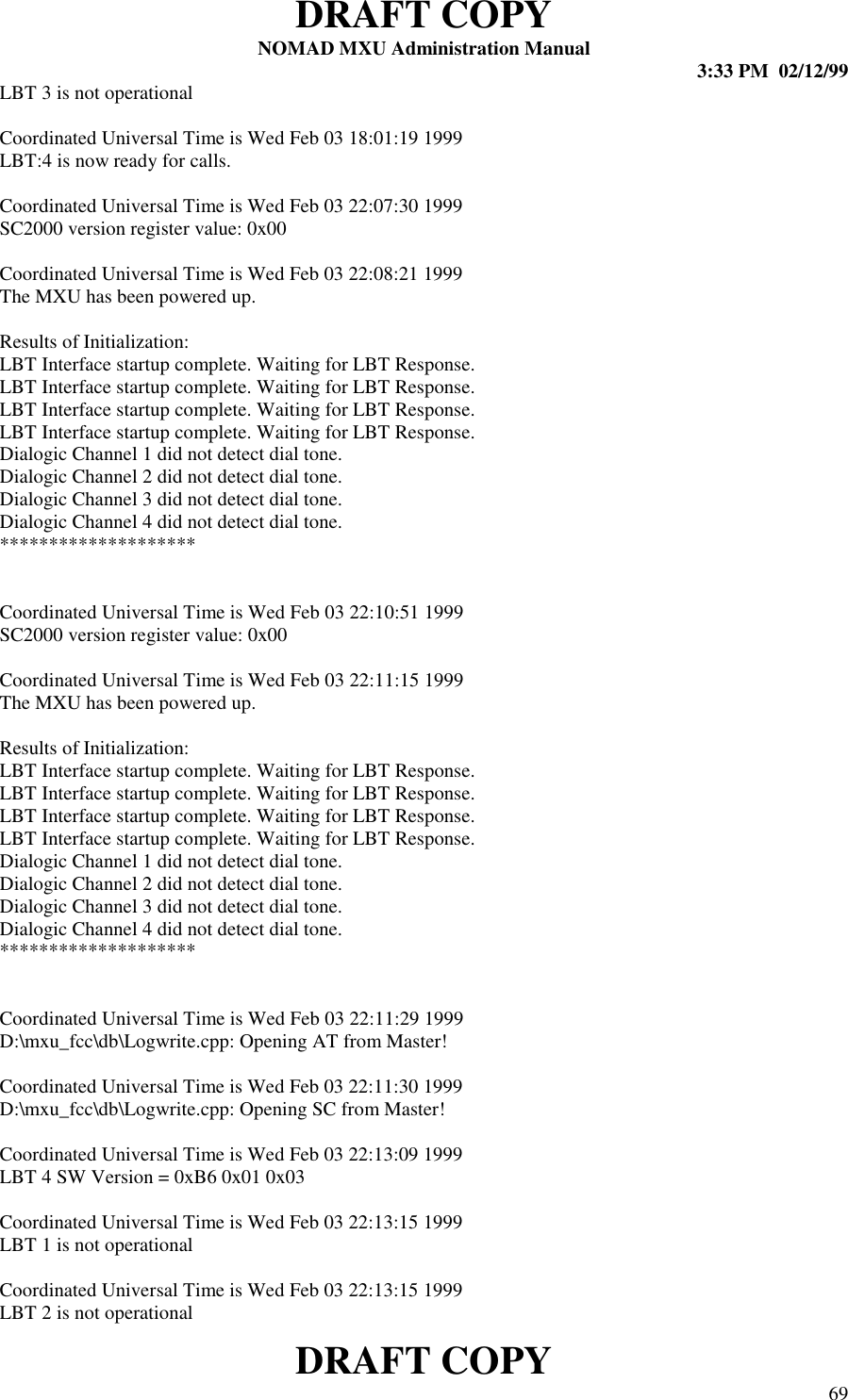 DRAFT COPYNOMAD MXU Administration Manual 3:33 PM  02/12/99DRAFT COPY 69LBT 3 is not operationalCoordinated Universal Time is Wed Feb 03 18:01:19 1999LBT:4 is now ready for calls.Coordinated Universal Time is Wed Feb 03 22:07:30 1999SC2000 version register value: 0x00Coordinated Universal Time is Wed Feb 03 22:08:21 1999The MXU has been powered up.Results of Initialization:LBT Interface startup complete. Waiting for LBT Response.LBT Interface startup complete. Waiting for LBT Response.LBT Interface startup complete. Waiting for LBT Response.LBT Interface startup complete. Waiting for LBT Response.Dialogic Channel 1 did not detect dial tone.Dialogic Channel 2 did not detect dial tone.Dialogic Channel 3 did not detect dial tone.Dialogic Channel 4 did not detect dial tone.********************Coordinated Universal Time is Wed Feb 03 22:10:51 1999SC2000 version register value: 0x00Coordinated Universal Time is Wed Feb 03 22:11:15 1999The MXU has been powered up.Results of Initialization:LBT Interface startup complete. Waiting for LBT Response.LBT Interface startup complete. Waiting for LBT Response.LBT Interface startup complete. Waiting for LBT Response.LBT Interface startup complete. Waiting for LBT Response.Dialogic Channel 1 did not detect dial tone.Dialogic Channel 2 did not detect dial tone.Dialogic Channel 3 did not detect dial tone.Dialogic Channel 4 did not detect dial tone.********************Coordinated Universal Time is Wed Feb 03 22:11:29 1999D:\mxu_fcc\db\Logwrite.cpp: Opening AT from Master!Coordinated Universal Time is Wed Feb 03 22:11:30 1999D:\mxu_fcc\db\Logwrite.cpp: Opening SC from Master!Coordinated Universal Time is Wed Feb 03 22:13:09 1999LBT 4 SW Version = 0xB6 0x01 0x03Coordinated Universal Time is Wed Feb 03 22:13:15 1999LBT 1 is not operationalCoordinated Universal Time is Wed Feb 03 22:13:15 1999LBT 2 is not operational