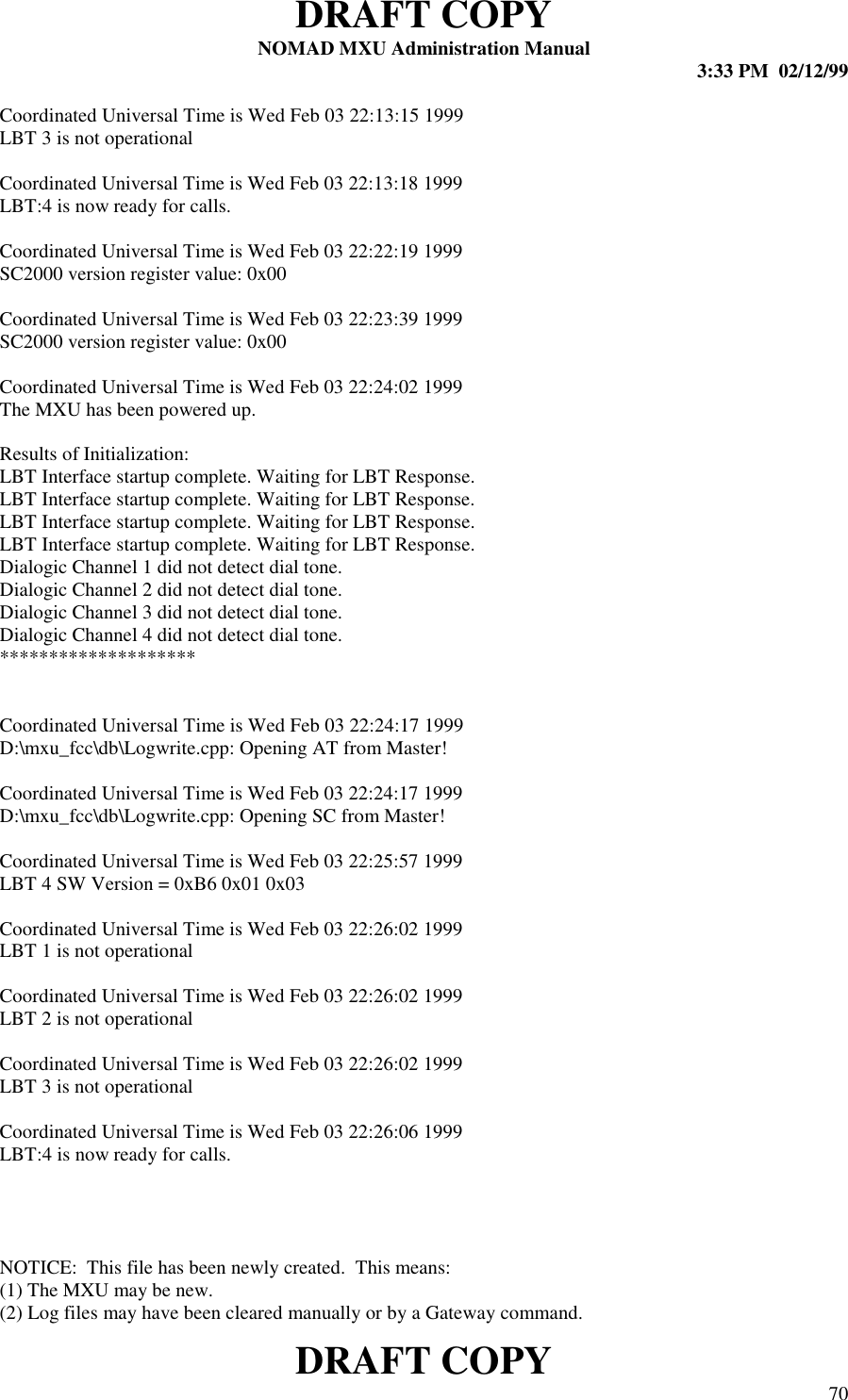 DRAFT COPYNOMAD MXU Administration Manual 3:33 PM  02/12/99DRAFT COPY 70Coordinated Universal Time is Wed Feb 03 22:13:15 1999LBT 3 is not operationalCoordinated Universal Time is Wed Feb 03 22:13:18 1999LBT:4 is now ready for calls.Coordinated Universal Time is Wed Feb 03 22:22:19 1999SC2000 version register value: 0x00Coordinated Universal Time is Wed Feb 03 22:23:39 1999SC2000 version register value: 0x00Coordinated Universal Time is Wed Feb 03 22:24:02 1999The MXU has been powered up.Results of Initialization:LBT Interface startup complete. Waiting for LBT Response.LBT Interface startup complete. Waiting for LBT Response.LBT Interface startup complete. Waiting for LBT Response.LBT Interface startup complete. Waiting for LBT Response.Dialogic Channel 1 did not detect dial tone.Dialogic Channel 2 did not detect dial tone.Dialogic Channel 3 did not detect dial tone.Dialogic Channel 4 did not detect dial tone.********************Coordinated Universal Time is Wed Feb 03 22:24:17 1999D:\mxu_fcc\db\Logwrite.cpp: Opening AT from Master!Coordinated Universal Time is Wed Feb 03 22:24:17 1999D:\mxu_fcc\db\Logwrite.cpp: Opening SC from Master!Coordinated Universal Time is Wed Feb 03 22:25:57 1999LBT 4 SW Version = 0xB6 0x01 0x03Coordinated Universal Time is Wed Feb 03 22:26:02 1999LBT 1 is not operationalCoordinated Universal Time is Wed Feb 03 22:26:02 1999LBT 2 is not operationalCoordinated Universal Time is Wed Feb 03 22:26:02 1999LBT 3 is not operationalCoordinated Universal Time is Wed Feb 03 22:26:06 1999LBT:4 is now ready for calls.NOTICE:  This file has been newly created.  This means:(1) The MXU may be new.(2) Log files may have been cleared manually or by a Gateway command.