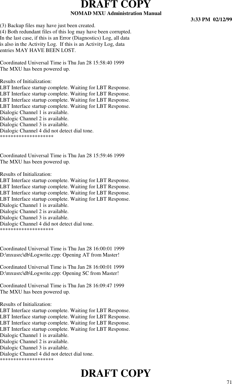 DRAFT COPYNOMAD MXU Administration Manual 3:33 PM  02/12/99DRAFT COPY 71(3) Backup files may have just been created.(4) Both redundant files of this log may have been corrupted.In the last case, if this is an Error (Diagnostics) Log, all datais also in the Activity Log.  If this is an Activity Log, dataentries MAY HAVE BEEN LOST.Coordinated Universal Time is Thu Jan 28 15:58:40 1999The MXU has been powered up.Results of Initialization:LBT Interface startup complete. Waiting for LBT Response.LBT Interface startup complete. Waiting for LBT Response.LBT Interface startup complete. Waiting for LBT Response.LBT Interface startup complete. Waiting for LBT Response.Dialogic Channel 1 is available.Dialogic Channel 2 is available.Dialogic Channel 3 is available.Dialogic Channel 4 did not detect dial tone.********************Coordinated Universal Time is Thu Jan 28 15:59:46 1999The MXU has been powered up.Results of Initialization:LBT Interface startup complete. Waiting for LBT Response.LBT Interface startup complete. Waiting for LBT Response.LBT Interface startup complete. Waiting for LBT Response.LBT Interface startup complete. Waiting for LBT Response.Dialogic Channel 1 is available.Dialogic Channel 2 is available.Dialogic Channel 3 is available.Dialogic Channel 4 did not detect dial tone.********************Coordinated Universal Time is Thu Jan 28 16:00:01 1999D:\mxusrc\db\Logwrite.cpp: Opening AT from Master!Coordinated Universal Time is Thu Jan 28 16:00:01 1999D:\mxusrc\db\Logwrite.cpp: Opening SC from Master!Coordinated Universal Time is Thu Jan 28 16:09:47 1999The MXU has been powered up.Results of Initialization:LBT Interface startup complete. Waiting for LBT Response.LBT Interface startup complete. Waiting for LBT Response.LBT Interface startup complete. Waiting for LBT Response.LBT Interface startup complete. Waiting for LBT Response.Dialogic Channel 1 is available.Dialogic Channel 2 is available.Dialogic Channel 3 is available.Dialogic Channel 4 did not detect dial tone.********************