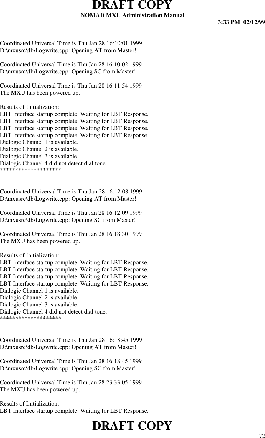 DRAFT COPYNOMAD MXU Administration Manual 3:33 PM  02/12/99DRAFT COPY 72Coordinated Universal Time is Thu Jan 28 16:10:01 1999D:\mxusrc\db\Logwrite.cpp: Opening AT from Master!Coordinated Universal Time is Thu Jan 28 16:10:02 1999D:\mxusrc\db\Logwrite.cpp: Opening SC from Master!Coordinated Universal Time is Thu Jan 28 16:11:54 1999The MXU has been powered up.Results of Initialization:LBT Interface startup complete. Waiting for LBT Response.LBT Interface startup complete. Waiting for LBT Response.LBT Interface startup complete. Waiting for LBT Response.LBT Interface startup complete. Waiting for LBT Response.Dialogic Channel 1 is available.Dialogic Channel 2 is available.Dialogic Channel 3 is available.Dialogic Channel 4 did not detect dial tone.********************Coordinated Universal Time is Thu Jan 28 16:12:08 1999D:\mxusrc\db\Logwrite.cpp: Opening AT from Master!Coordinated Universal Time is Thu Jan 28 16:12:09 1999D:\mxusrc\db\Logwrite.cpp: Opening SC from Master!Coordinated Universal Time is Thu Jan 28 16:18:30 1999The MXU has been powered up.Results of Initialization:LBT Interface startup complete. Waiting for LBT Response.LBT Interface startup complete. Waiting for LBT Response.LBT Interface startup complete. Waiting for LBT Response.LBT Interface startup complete. Waiting for LBT Response.Dialogic Channel 1 is available.Dialogic Channel 2 is available.Dialogic Channel 3 is available.Dialogic Channel 4 did not detect dial tone.********************Coordinated Universal Time is Thu Jan 28 16:18:45 1999D:\mxusrc\db\Logwrite.cpp: Opening AT from Master!Coordinated Universal Time is Thu Jan 28 16:18:45 1999D:\mxusrc\db\Logwrite.cpp: Opening SC from Master!Coordinated Universal Time is Thu Jan 28 23:33:05 1999The MXU has been powered up.Results of Initialization:LBT Interface startup complete. Waiting for LBT Response.