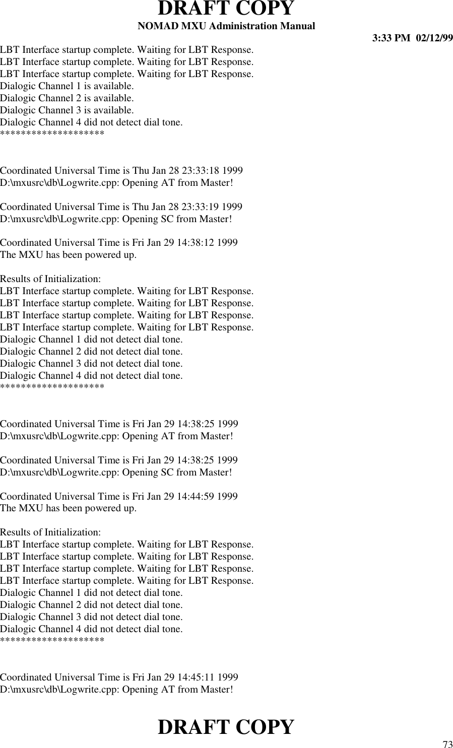 DRAFT COPYNOMAD MXU Administration Manual 3:33 PM  02/12/99DRAFT COPY 73LBT Interface startup complete. Waiting for LBT Response.LBT Interface startup complete. Waiting for LBT Response.LBT Interface startup complete. Waiting for LBT Response.Dialogic Channel 1 is available.Dialogic Channel 2 is available.Dialogic Channel 3 is available.Dialogic Channel 4 did not detect dial tone.********************Coordinated Universal Time is Thu Jan 28 23:33:18 1999D:\mxusrc\db\Logwrite.cpp: Opening AT from Master!Coordinated Universal Time is Thu Jan 28 23:33:19 1999D:\mxusrc\db\Logwrite.cpp: Opening SC from Master!Coordinated Universal Time is Fri Jan 29 14:38:12 1999The MXU has been powered up.Results of Initialization:LBT Interface startup complete. Waiting for LBT Response.LBT Interface startup complete. Waiting for LBT Response.LBT Interface startup complete. Waiting for LBT Response.LBT Interface startup complete. Waiting for LBT Response.Dialogic Channel 1 did not detect dial tone.Dialogic Channel 2 did not detect dial tone.Dialogic Channel 3 did not detect dial tone.Dialogic Channel 4 did not detect dial tone.********************Coordinated Universal Time is Fri Jan 29 14:38:25 1999D:\mxusrc\db\Logwrite.cpp: Opening AT from Master!Coordinated Universal Time is Fri Jan 29 14:38:25 1999D:\mxusrc\db\Logwrite.cpp: Opening SC from Master!Coordinated Universal Time is Fri Jan 29 14:44:59 1999The MXU has been powered up.Results of Initialization:LBT Interface startup complete. Waiting for LBT Response.LBT Interface startup complete. Waiting for LBT Response.LBT Interface startup complete. Waiting for LBT Response.LBT Interface startup complete. Waiting for LBT Response.Dialogic Channel 1 did not detect dial tone.Dialogic Channel 2 did not detect dial tone.Dialogic Channel 3 did not detect dial tone.Dialogic Channel 4 did not detect dial tone.********************Coordinated Universal Time is Fri Jan 29 14:45:11 1999D:\mxusrc\db\Logwrite.cpp: Opening AT from Master!