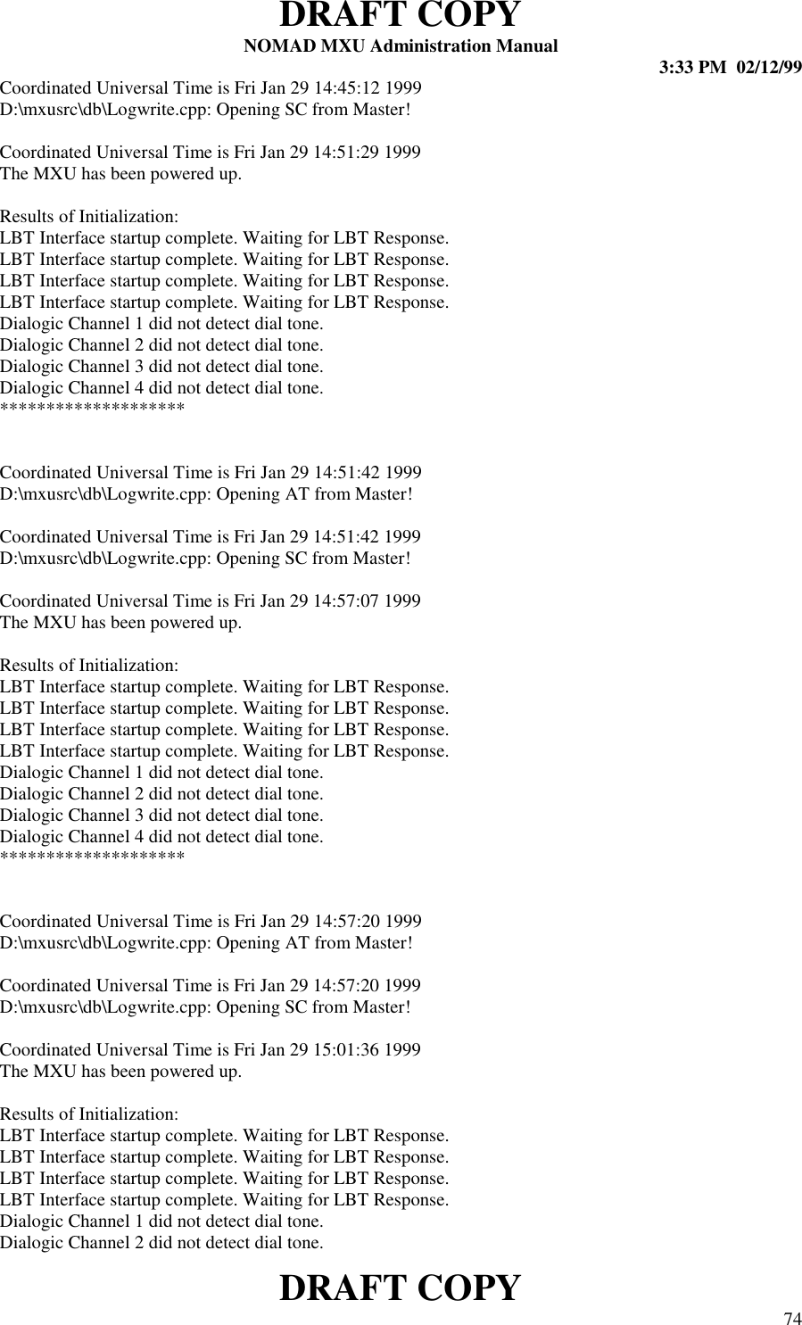 DRAFT COPYNOMAD MXU Administration Manual 3:33 PM  02/12/99DRAFT COPY 74Coordinated Universal Time is Fri Jan 29 14:45:12 1999D:\mxusrc\db\Logwrite.cpp: Opening SC from Master!Coordinated Universal Time is Fri Jan 29 14:51:29 1999The MXU has been powered up.Results of Initialization:LBT Interface startup complete. Waiting for LBT Response.LBT Interface startup complete. Waiting for LBT Response.LBT Interface startup complete. Waiting for LBT Response.LBT Interface startup complete. Waiting for LBT Response.Dialogic Channel 1 did not detect dial tone.Dialogic Channel 2 did not detect dial tone.Dialogic Channel 3 did not detect dial tone.Dialogic Channel 4 did not detect dial tone.********************Coordinated Universal Time is Fri Jan 29 14:51:42 1999D:\mxusrc\db\Logwrite.cpp: Opening AT from Master!Coordinated Universal Time is Fri Jan 29 14:51:42 1999D:\mxusrc\db\Logwrite.cpp: Opening SC from Master!Coordinated Universal Time is Fri Jan 29 14:57:07 1999The MXU has been powered up.Results of Initialization:LBT Interface startup complete. Waiting for LBT Response.LBT Interface startup complete. Waiting for LBT Response.LBT Interface startup complete. Waiting for LBT Response.LBT Interface startup complete. Waiting for LBT Response.Dialogic Channel 1 did not detect dial tone.Dialogic Channel 2 did not detect dial tone.Dialogic Channel 3 did not detect dial tone.Dialogic Channel 4 did not detect dial tone.********************Coordinated Universal Time is Fri Jan 29 14:57:20 1999D:\mxusrc\db\Logwrite.cpp: Opening AT from Master!Coordinated Universal Time is Fri Jan 29 14:57:20 1999D:\mxusrc\db\Logwrite.cpp: Opening SC from Master!Coordinated Universal Time is Fri Jan 29 15:01:36 1999The MXU has been powered up.Results of Initialization:LBT Interface startup complete. Waiting for LBT Response.LBT Interface startup complete. Waiting for LBT Response.LBT Interface startup complete. Waiting for LBT Response.LBT Interface startup complete. Waiting for LBT Response.Dialogic Channel 1 did not detect dial tone.Dialogic Channel 2 did not detect dial tone.