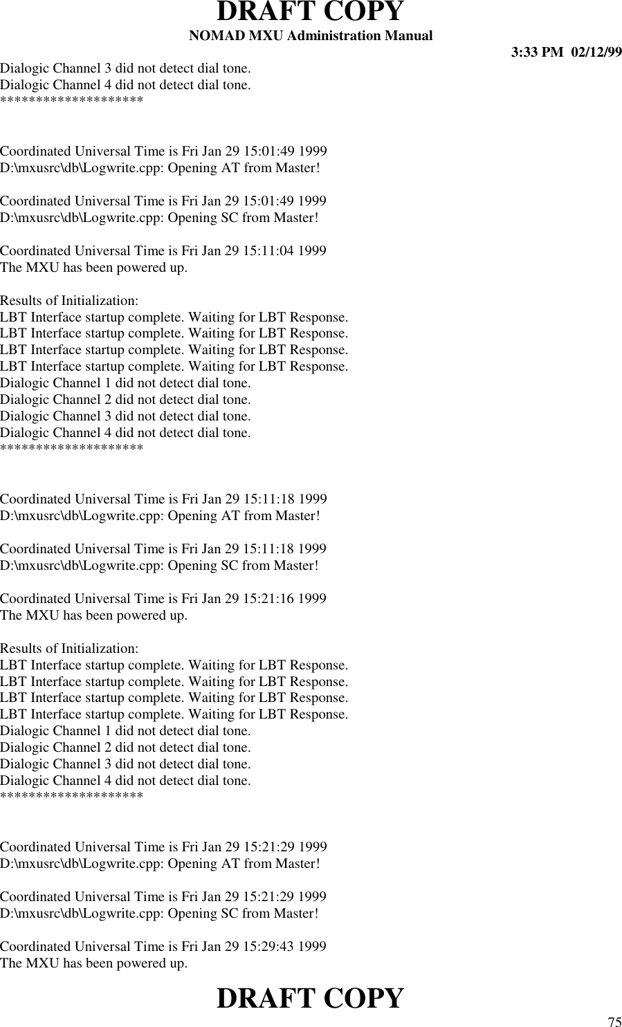 DRAFT COPYNOMAD MXU Administration Manual 3:33 PM  02/12/99DRAFT COPY 75Dialogic Channel 3 did not detect dial tone.Dialogic Channel 4 did not detect dial tone.********************Coordinated Universal Time is Fri Jan 29 15:01:49 1999D:\mxusrc\db\Logwrite.cpp: Opening AT from Master!Coordinated Universal Time is Fri Jan 29 15:01:49 1999D:\mxusrc\db\Logwrite.cpp: Opening SC from Master!Coordinated Universal Time is Fri Jan 29 15:11:04 1999The MXU has been powered up.Results of Initialization:LBT Interface startup complete. Waiting for LBT Response.LBT Interface startup complete. Waiting for LBT Response.LBT Interface startup complete. Waiting for LBT Response.LBT Interface startup complete. Waiting for LBT Response.Dialogic Channel 1 did not detect dial tone.Dialogic Channel 2 did not detect dial tone.Dialogic Channel 3 did not detect dial tone.Dialogic Channel 4 did not detect dial tone.********************Coordinated Universal Time is Fri Jan 29 15:11:18 1999D:\mxusrc\db\Logwrite.cpp: Opening AT from Master!Coordinated Universal Time is Fri Jan 29 15:11:18 1999D:\mxusrc\db\Logwrite.cpp: Opening SC from Master!Coordinated Universal Time is Fri Jan 29 15:21:16 1999The MXU has been powered up.Results of Initialization:LBT Interface startup complete. Waiting for LBT Response.LBT Interface startup complete. Waiting for LBT Response.LBT Interface startup complete. Waiting for LBT Response.LBT Interface startup complete. Waiting for LBT Response.Dialogic Channel 1 did not detect dial tone.Dialogic Channel 2 did not detect dial tone.Dialogic Channel 3 did not detect dial tone.Dialogic Channel 4 did not detect dial tone.********************Coordinated Universal Time is Fri Jan 29 15:21:29 1999D:\mxusrc\db\Logwrite.cpp: Opening AT from Master!Coordinated Universal Time is Fri Jan 29 15:21:29 1999D:\mxusrc\db\Logwrite.cpp: Opening SC from Master!Coordinated Universal Time is Fri Jan 29 15:29:43 1999The MXU has been powered up.