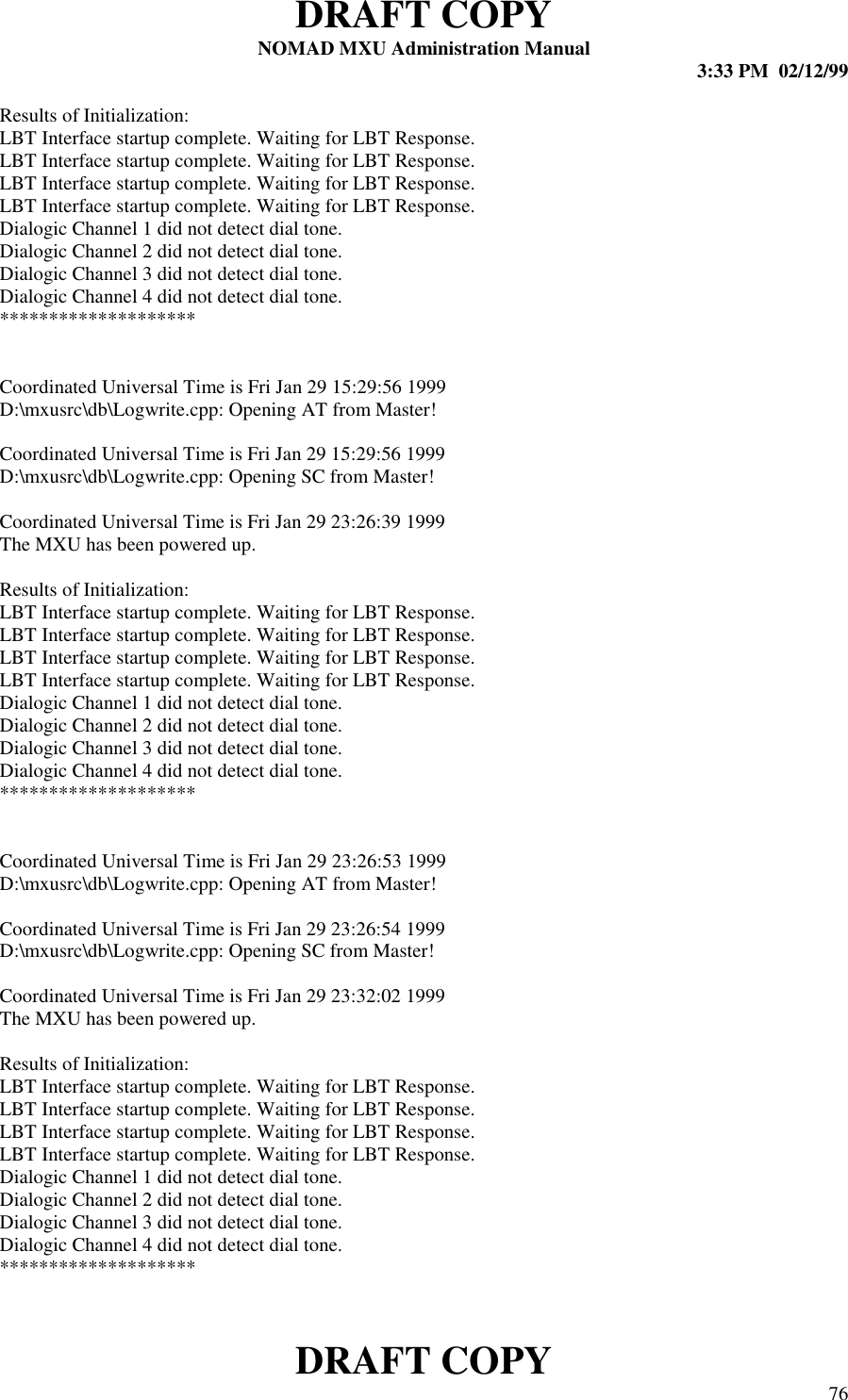 DRAFT COPYNOMAD MXU Administration Manual 3:33 PM  02/12/99DRAFT COPY 76Results of Initialization:LBT Interface startup complete. Waiting for LBT Response.LBT Interface startup complete. Waiting for LBT Response.LBT Interface startup complete. Waiting for LBT Response.LBT Interface startup complete. Waiting for LBT Response.Dialogic Channel 1 did not detect dial tone.Dialogic Channel 2 did not detect dial tone.Dialogic Channel 3 did not detect dial tone.Dialogic Channel 4 did not detect dial tone.********************Coordinated Universal Time is Fri Jan 29 15:29:56 1999D:\mxusrc\db\Logwrite.cpp: Opening AT from Master!Coordinated Universal Time is Fri Jan 29 15:29:56 1999D:\mxusrc\db\Logwrite.cpp: Opening SC from Master!Coordinated Universal Time is Fri Jan 29 23:26:39 1999The MXU has been powered up.Results of Initialization:LBT Interface startup complete. Waiting for LBT Response.LBT Interface startup complete. Waiting for LBT Response.LBT Interface startup complete. Waiting for LBT Response.LBT Interface startup complete. Waiting for LBT Response.Dialogic Channel 1 did not detect dial tone.Dialogic Channel 2 did not detect dial tone.Dialogic Channel 3 did not detect dial tone.Dialogic Channel 4 did not detect dial tone.********************Coordinated Universal Time is Fri Jan 29 23:26:53 1999D:\mxusrc\db\Logwrite.cpp: Opening AT from Master!Coordinated Universal Time is Fri Jan 29 23:26:54 1999D:\mxusrc\db\Logwrite.cpp: Opening SC from Master!Coordinated Universal Time is Fri Jan 29 23:32:02 1999The MXU has been powered up.Results of Initialization:LBT Interface startup complete. Waiting for LBT Response.LBT Interface startup complete. Waiting for LBT Response.LBT Interface startup complete. Waiting for LBT Response.LBT Interface startup complete. Waiting for LBT Response.Dialogic Channel 1 did not detect dial tone.Dialogic Channel 2 did not detect dial tone.Dialogic Channel 3 did not detect dial tone.Dialogic Channel 4 did not detect dial tone.********************