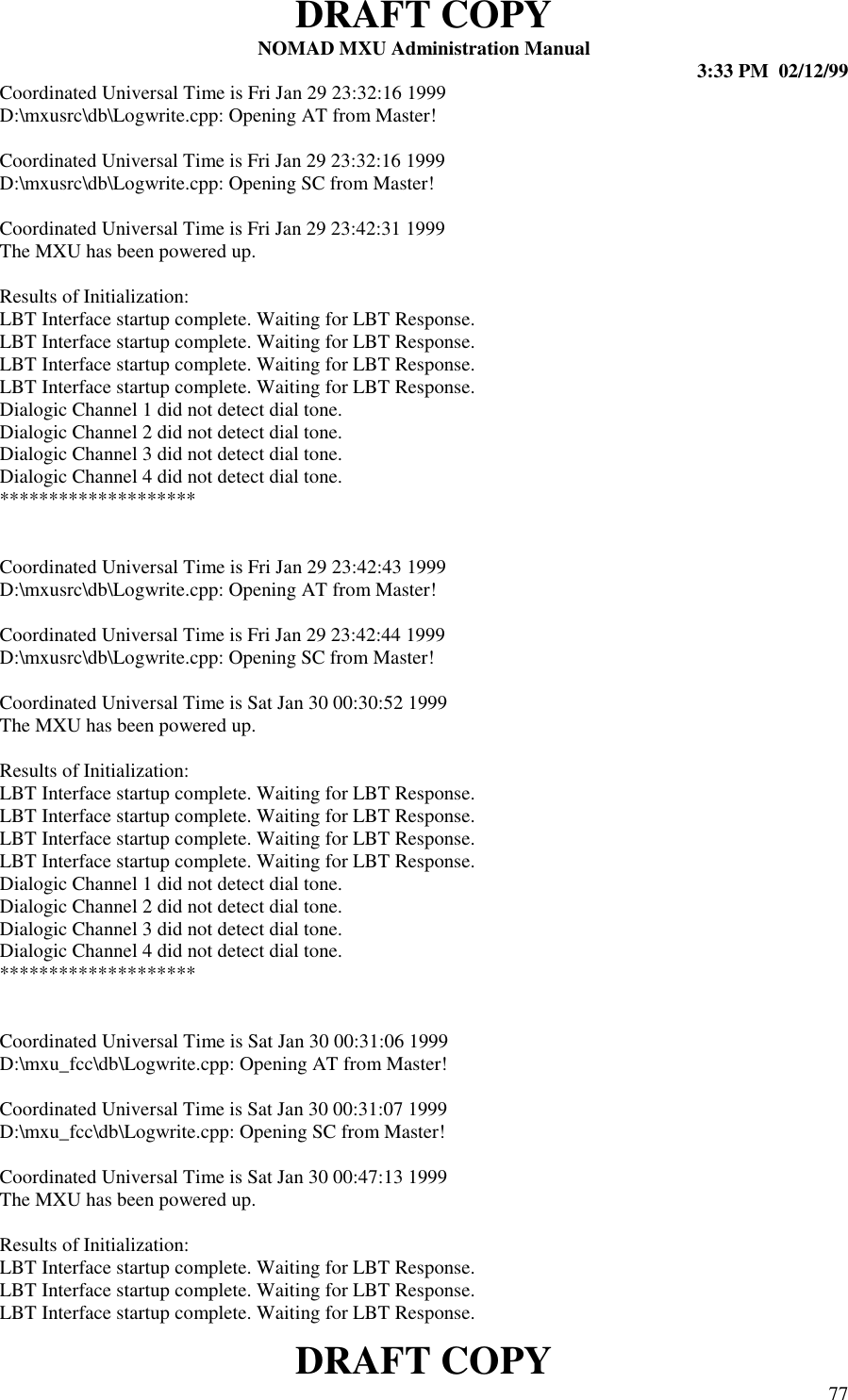 DRAFT COPYNOMAD MXU Administration Manual 3:33 PM  02/12/99DRAFT COPY 77Coordinated Universal Time is Fri Jan 29 23:32:16 1999D:\mxusrc\db\Logwrite.cpp: Opening AT from Master!Coordinated Universal Time is Fri Jan 29 23:32:16 1999D:\mxusrc\db\Logwrite.cpp: Opening SC from Master!Coordinated Universal Time is Fri Jan 29 23:42:31 1999The MXU has been powered up.Results of Initialization:LBT Interface startup complete. Waiting for LBT Response.LBT Interface startup complete. Waiting for LBT Response.LBT Interface startup complete. Waiting for LBT Response.LBT Interface startup complete. Waiting for LBT Response.Dialogic Channel 1 did not detect dial tone.Dialogic Channel 2 did not detect dial tone.Dialogic Channel 3 did not detect dial tone.Dialogic Channel 4 did not detect dial tone.********************Coordinated Universal Time is Fri Jan 29 23:42:43 1999D:\mxusrc\db\Logwrite.cpp: Opening AT from Master!Coordinated Universal Time is Fri Jan 29 23:42:44 1999D:\mxusrc\db\Logwrite.cpp: Opening SC from Master!Coordinated Universal Time is Sat Jan 30 00:30:52 1999The MXU has been powered up.Results of Initialization:LBT Interface startup complete. Waiting for LBT Response.LBT Interface startup complete. Waiting for LBT Response.LBT Interface startup complete. Waiting for LBT Response.LBT Interface startup complete. Waiting for LBT Response.Dialogic Channel 1 did not detect dial tone.Dialogic Channel 2 did not detect dial tone.Dialogic Channel 3 did not detect dial tone.Dialogic Channel 4 did not detect dial tone.********************Coordinated Universal Time is Sat Jan 30 00:31:06 1999D:\mxu_fcc\db\Logwrite.cpp: Opening AT from Master!Coordinated Universal Time is Sat Jan 30 00:31:07 1999D:\mxu_fcc\db\Logwrite.cpp: Opening SC from Master!Coordinated Universal Time is Sat Jan 30 00:47:13 1999The MXU has been powered up.Results of Initialization:LBT Interface startup complete. Waiting for LBT Response.LBT Interface startup complete. Waiting for LBT Response.LBT Interface startup complete. Waiting for LBT Response.