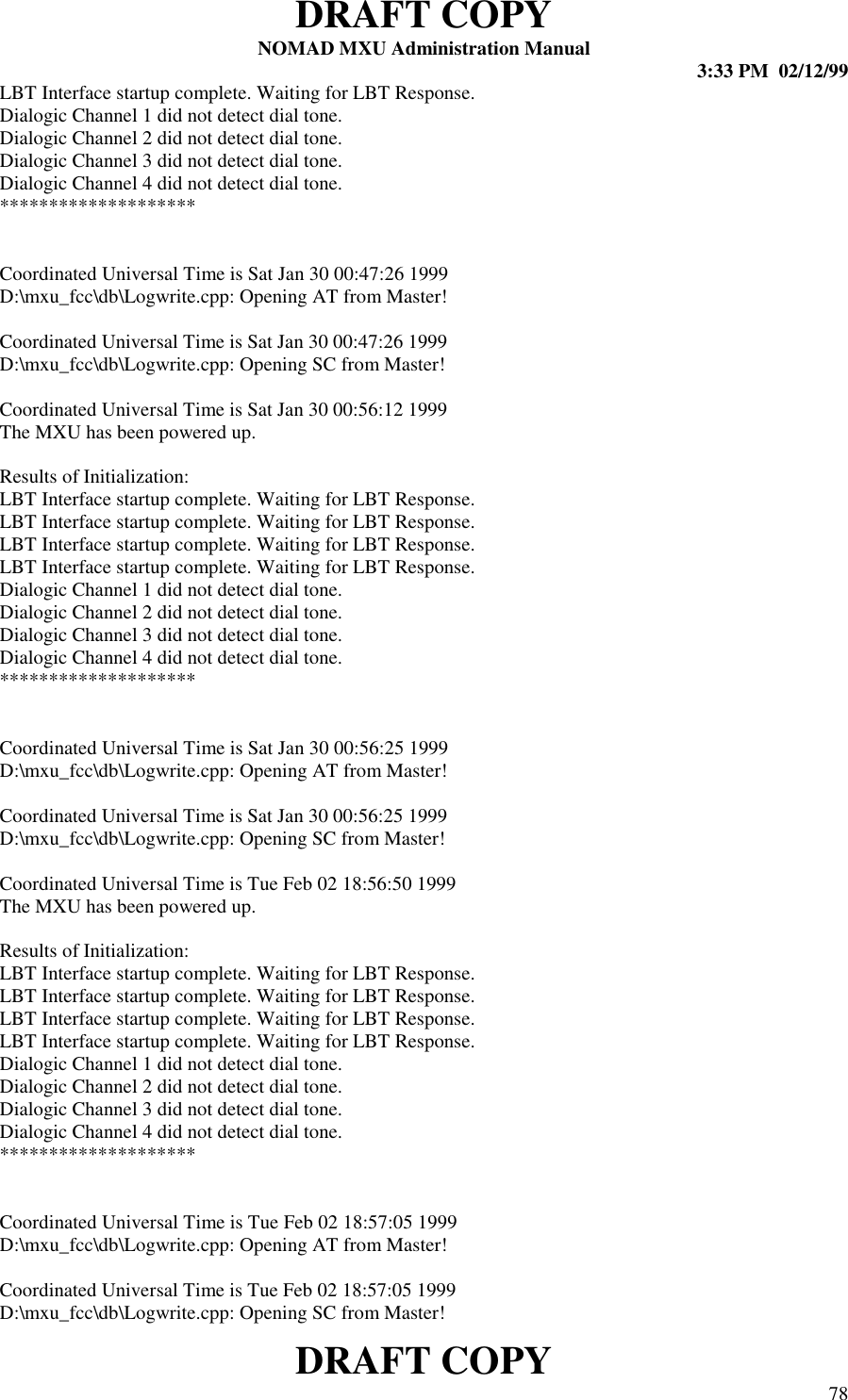 DRAFT COPYNOMAD MXU Administration Manual 3:33 PM  02/12/99DRAFT COPY 78LBT Interface startup complete. Waiting for LBT Response.Dialogic Channel 1 did not detect dial tone.Dialogic Channel 2 did not detect dial tone.Dialogic Channel 3 did not detect dial tone.Dialogic Channel 4 did not detect dial tone.********************Coordinated Universal Time is Sat Jan 30 00:47:26 1999D:\mxu_fcc\db\Logwrite.cpp: Opening AT from Master!Coordinated Universal Time is Sat Jan 30 00:47:26 1999D:\mxu_fcc\db\Logwrite.cpp: Opening SC from Master!Coordinated Universal Time is Sat Jan 30 00:56:12 1999The MXU has been powered up.Results of Initialization:LBT Interface startup complete. Waiting for LBT Response.LBT Interface startup complete. Waiting for LBT Response.LBT Interface startup complete. Waiting for LBT Response.LBT Interface startup complete. Waiting for LBT Response.Dialogic Channel 1 did not detect dial tone.Dialogic Channel 2 did not detect dial tone.Dialogic Channel 3 did not detect dial tone.Dialogic Channel 4 did not detect dial tone.********************Coordinated Universal Time is Sat Jan 30 00:56:25 1999D:\mxu_fcc\db\Logwrite.cpp: Opening AT from Master!Coordinated Universal Time is Sat Jan 30 00:56:25 1999D:\mxu_fcc\db\Logwrite.cpp: Opening SC from Master!Coordinated Universal Time is Tue Feb 02 18:56:50 1999The MXU has been powered up.Results of Initialization:LBT Interface startup complete. Waiting for LBT Response.LBT Interface startup complete. Waiting for LBT Response.LBT Interface startup complete. Waiting for LBT Response.LBT Interface startup complete. Waiting for LBT Response.Dialogic Channel 1 did not detect dial tone.Dialogic Channel 2 did not detect dial tone.Dialogic Channel 3 did not detect dial tone.Dialogic Channel 4 did not detect dial tone.********************Coordinated Universal Time is Tue Feb 02 18:57:05 1999D:\mxu_fcc\db\Logwrite.cpp: Opening AT from Master!Coordinated Universal Time is Tue Feb 02 18:57:05 1999D:\mxu_fcc\db\Logwrite.cpp: Opening SC from Master!