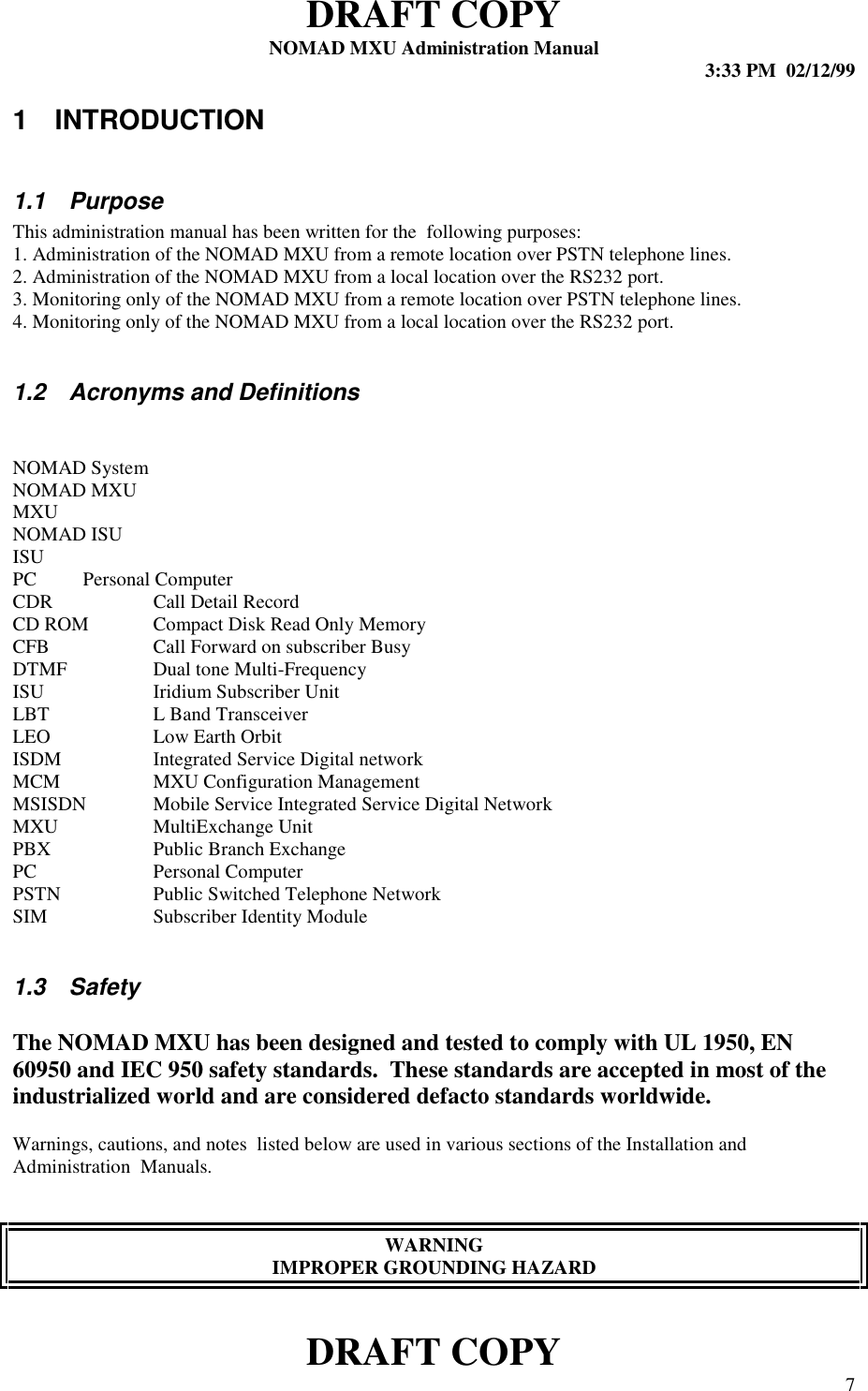 DRAFT COPYNOMAD MXU Administration Manual 3:33 PM  02/12/99DRAFT COPY 71 INTRODUCTION1.1 PurposeThis administration manual has been written for the  following purposes:1. Administration of the NOMAD MXU from a remote location over PSTN telephone lines.2. Administration of the NOMAD MXU from a local location over the RS232 port.3. Monitoring only of the NOMAD MXU from a remote location over PSTN telephone lines.4. Monitoring only of the NOMAD MXU from a local location over the RS232 port.1.2  Acronyms and DefinitionsNOMAD SystemNOMAD MXUMXUNOMAD ISUISUPC Personal ComputerCDR Call Detail RecordCD ROM Compact Disk Read Only MemoryCFB Call Forward on subscriber BusyDTMF Dual tone Multi-FrequencyISU Iridium Subscriber UnitLBT L Band TransceiverLEO Low Earth OrbitISDM Integrated Service Digital networkMCM MXU Configuration ManagementMSISDN Mobile Service Integrated Service Digital NetworkMXU MultiExchange UnitPBX Public Branch ExchangePC Personal ComputerPSTN Public Switched Telephone NetworkSIM Subscriber Identity Module1.3 SafetyThe NOMAD MXU has been designed and tested to comply with UL 1950, EN60950 and IEC 950 safety standards.  These standards are accepted in most of theindustrialized world and are considered defacto standards worldwide.Warnings, cautions, and notes  listed below are used in various sections of the Installation andAdministration  Manuals.WARNINGIMPROPER GROUNDING HAZARD