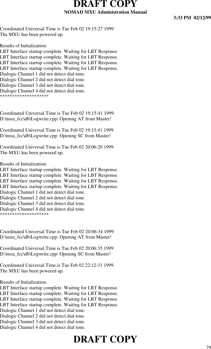 DRAFT COPYNOMAD MXU Administration Manual 3:33 PM  02/12/99DRAFT COPY 79Coordinated Universal Time is Tue Feb 02 19:15:27 1999The MXU has been powered up.Results of Initialization:LBT Interface startup complete. Waiting for LBT Response.LBT Interface startup complete. Waiting for LBT Response.LBT Interface startup complete. Waiting for LBT Response.LBT Interface startup complete. Waiting for LBT Response.Dialogic Channel 1 did not detect dial tone.Dialogic Channel 2 did not detect dial tone.Dialogic Channel 3 did not detect dial tone.Dialogic Channel 4 did not detect dial tone.********************Coordinated Universal Time is Tue Feb 02 19:15:41 1999D:\mxu_fcc\db\Logwrite.cpp: Opening AT from Master!Coordinated Universal Time is Tue Feb 02 19:15:41 1999D:\mxu_fcc\db\Logwrite.cpp: Opening SC from Master!Coordinated Universal Time is Tue Feb 02 20:06:20 1999The MXU has been powered up.Results of Initialization:LBT Interface startup complete. Waiting for LBT Response.LBT Interface startup complete. Waiting for LBT Response.LBT Interface startup complete. Waiting for LBT Response.LBT Interface startup complete. Waiting for LBT Response.Dialogic Channel 1 did not detect dial tone.Dialogic Channel 2 did not detect dial tone.Dialogic Channel 3 did not detect dial tone.Dialogic Channel 4 did not detect dial tone.********************Coordinated Universal Time is Tue Feb 02 20:06:34 1999D:\mxu_fcc\db\Logwrite.cpp: Opening AT from Master!Coordinated Universal Time is Tue Feb 02 20:06:35 1999D:\mxu_fcc\db\Logwrite.cpp: Opening SC from Master!Coordinated Universal Time is Tue Feb 02 22:12:31 1999The MXU has been powered up.Results of Initialization:LBT Interface startup complete. Waiting for LBT Response.LBT Interface startup complete. Waiting for LBT Response.LBT Interface startup complete. Waiting for LBT Response.LBT Interface startup complete. Waiting for LBT Response.Dialogic Channel 1 did not detect dial tone.Dialogic Channel 2 did not detect dial tone.Dialogic Channel 3 did not detect dial tone.Dialogic Channel 4 did not detect dial tone.