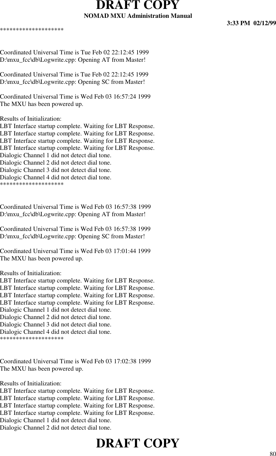 DRAFT COPYNOMAD MXU Administration Manual 3:33 PM  02/12/99DRAFT COPY 80********************Coordinated Universal Time is Tue Feb 02 22:12:45 1999D:\mxu_fcc\db\Logwrite.cpp: Opening AT from Master!Coordinated Universal Time is Tue Feb 02 22:12:45 1999D:\mxu_fcc\db\Logwrite.cpp: Opening SC from Master!Coordinated Universal Time is Wed Feb 03 16:57:24 1999The MXU has been powered up.Results of Initialization:LBT Interface startup complete. Waiting for LBT Response.LBT Interface startup complete. Waiting for LBT Response.LBT Interface startup complete. Waiting for LBT Response.LBT Interface startup complete. Waiting for LBT Response.Dialogic Channel 1 did not detect dial tone.Dialogic Channel 2 did not detect dial tone.Dialogic Channel 3 did not detect dial tone.Dialogic Channel 4 did not detect dial tone.********************Coordinated Universal Time is Wed Feb 03 16:57:38 1999D:\mxu_fcc\db\Logwrite.cpp: Opening AT from Master!Coordinated Universal Time is Wed Feb 03 16:57:38 1999D:\mxu_fcc\db\Logwrite.cpp: Opening SC from Master!Coordinated Universal Time is Wed Feb 03 17:01:44 1999The MXU has been powered up.Results of Initialization:LBT Interface startup complete. Waiting for LBT Response.LBT Interface startup complete. Waiting for LBT Response.LBT Interface startup complete. Waiting for LBT Response.LBT Interface startup complete. Waiting for LBT Response.Dialogic Channel 1 did not detect dial tone.Dialogic Channel 2 did not detect dial tone.Dialogic Channel 3 did not detect dial tone.Dialogic Channel 4 did not detect dial tone.********************Coordinated Universal Time is Wed Feb 03 17:02:38 1999The MXU has been powered up.Results of Initialization:LBT Interface startup complete. Waiting for LBT Response.LBT Interface startup complete. Waiting for LBT Response.LBT Interface startup complete. Waiting for LBT Response.LBT Interface startup complete. Waiting for LBT Response.Dialogic Channel 1 did not detect dial tone.Dialogic Channel 2 did not detect dial tone.