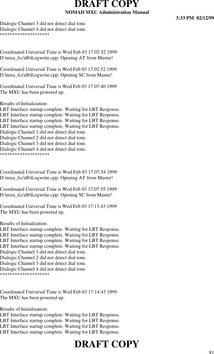 DRAFT COPYNOMAD MXU Administration Manual 3:33 PM  02/12/99DRAFT COPY 81Dialogic Channel 3 did not detect dial tone.Dialogic Channel 4 did not detect dial tone.********************Coordinated Universal Time is Wed Feb 03 17:02:52 1999D:\mxu_fcc\db\Logwrite.cpp: Opening AT from Master!Coordinated Universal Time is Wed Feb 03 17:02:52 1999D:\mxu_fcc\db\Logwrite.cpp: Opening SC from Master!Coordinated Universal Time is Wed Feb 03 17:07:40 1999The MXU has been powered up.Results of Initialization:LBT Interface startup complete. Waiting for LBT Response.LBT Interface startup complete. Waiting for LBT Response.LBT Interface startup complete. Waiting for LBT Response.LBT Interface startup complete. Waiting for LBT Response.Dialogic Channel 1 did not detect dial tone.Dialogic Channel 2 did not detect dial tone.Dialogic Channel 3 did not detect dial tone.Dialogic Channel 4 did not detect dial tone.********************Coordinated Universal Time is Wed Feb 03 17:07:54 1999D:\mxu_fcc\db\Logwrite.cpp: Opening AT from Master!Coordinated Universal Time is Wed Feb 03 17:07:55 1999D:\mxu_fcc\db\Logwrite.cpp: Opening SC from Master!Coordinated Universal Time is Wed Feb 03 17:13:43 1999The MXU has been powered up.Results of Initialization:LBT Interface startup complete. Waiting for LBT Response.LBT Interface startup complete. Waiting for LBT Response.LBT Interface startup complete. Waiting for LBT Response.LBT Interface startup complete. Waiting for LBT Response.Dialogic Channel 1 did not detect dial tone.Dialogic Channel 2 did not detect dial tone.Dialogic Channel 3 did not detect dial tone.Dialogic Channel 4 did not detect dial tone.********************Coordinated Universal Time is Wed Feb 03 17:14:43 1999The MXU has been powered up.Results of Initialization:LBT Interface startup complete. Waiting for LBT Response.LBT Interface startup complete. Waiting for LBT Response.LBT Interface startup complete. Waiting for LBT Response.LBT Interface startup complete. Waiting for LBT Response.