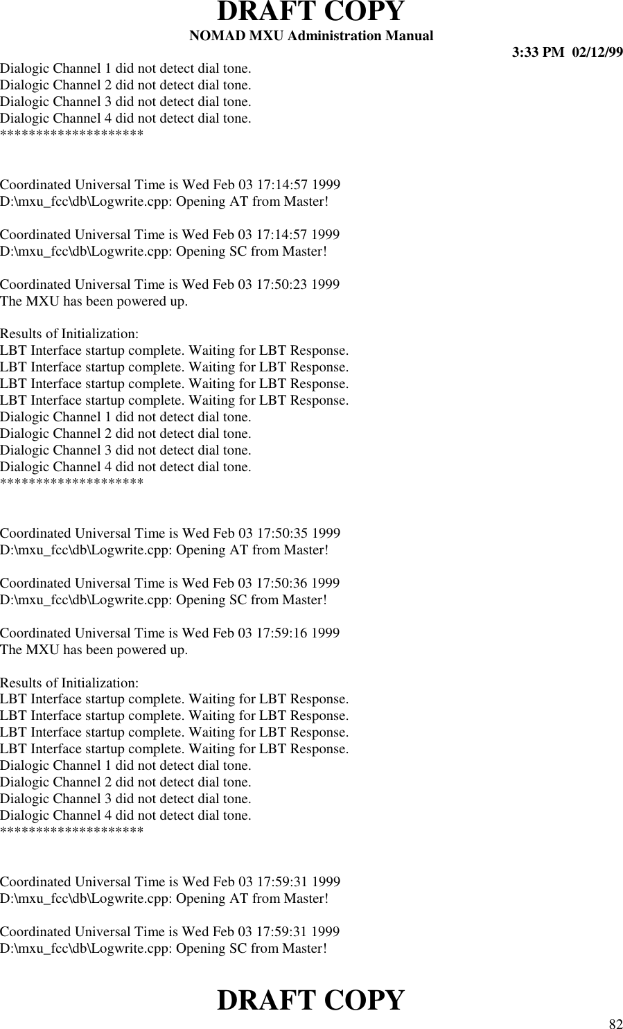 DRAFT COPYNOMAD MXU Administration Manual 3:33 PM  02/12/99DRAFT COPY 82Dialogic Channel 1 did not detect dial tone.Dialogic Channel 2 did not detect dial tone.Dialogic Channel 3 did not detect dial tone.Dialogic Channel 4 did not detect dial tone.********************Coordinated Universal Time is Wed Feb 03 17:14:57 1999D:\mxu_fcc\db\Logwrite.cpp: Opening AT from Master!Coordinated Universal Time is Wed Feb 03 17:14:57 1999D:\mxu_fcc\db\Logwrite.cpp: Opening SC from Master!Coordinated Universal Time is Wed Feb 03 17:50:23 1999The MXU has been powered up.Results of Initialization:LBT Interface startup complete. Waiting for LBT Response.LBT Interface startup complete. Waiting for LBT Response.LBT Interface startup complete. Waiting for LBT Response.LBT Interface startup complete. Waiting for LBT Response.Dialogic Channel 1 did not detect dial tone.Dialogic Channel 2 did not detect dial tone.Dialogic Channel 3 did not detect dial tone.Dialogic Channel 4 did not detect dial tone.********************Coordinated Universal Time is Wed Feb 03 17:50:35 1999D:\mxu_fcc\db\Logwrite.cpp: Opening AT from Master!Coordinated Universal Time is Wed Feb 03 17:50:36 1999D:\mxu_fcc\db\Logwrite.cpp: Opening SC from Master!Coordinated Universal Time is Wed Feb 03 17:59:16 1999The MXU has been powered up.Results of Initialization:LBT Interface startup complete. Waiting for LBT Response.LBT Interface startup complete. Waiting for LBT Response.LBT Interface startup complete. Waiting for LBT Response.LBT Interface startup complete. Waiting for LBT Response.Dialogic Channel 1 did not detect dial tone.Dialogic Channel 2 did not detect dial tone.Dialogic Channel 3 did not detect dial tone.Dialogic Channel 4 did not detect dial tone.********************Coordinated Universal Time is Wed Feb 03 17:59:31 1999D:\mxu_fcc\db\Logwrite.cpp: Opening AT from Master!Coordinated Universal Time is Wed Feb 03 17:59:31 1999D:\mxu_fcc\db\Logwrite.cpp: Opening SC from Master!