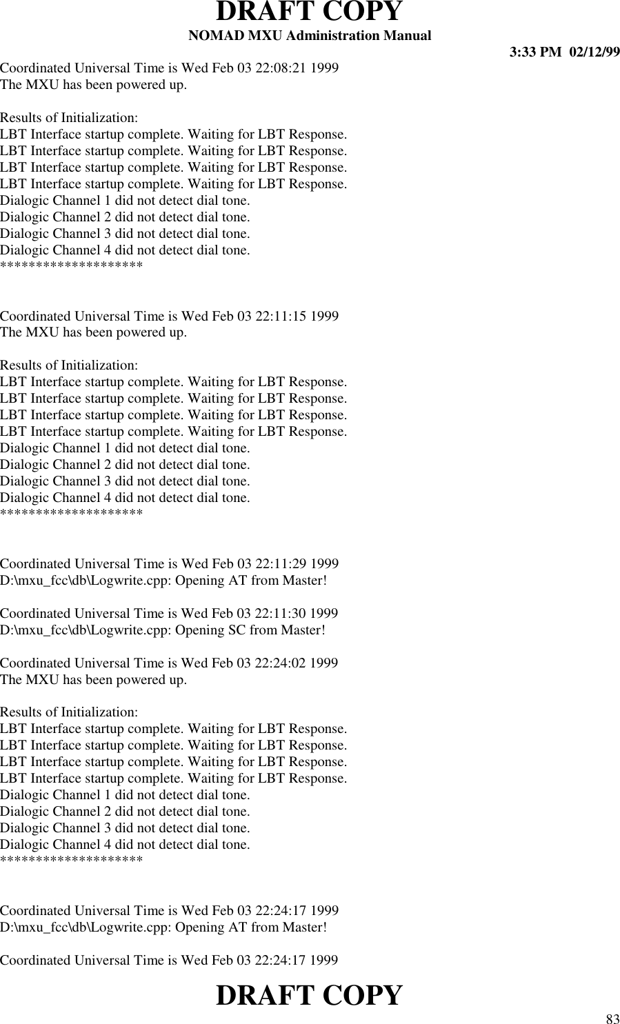 DRAFT COPYNOMAD MXU Administration Manual 3:33 PM  02/12/99DRAFT COPY 83Coordinated Universal Time is Wed Feb 03 22:08:21 1999The MXU has been powered up.Results of Initialization:LBT Interface startup complete. Waiting for LBT Response.LBT Interface startup complete. Waiting for LBT Response.LBT Interface startup complete. Waiting for LBT Response.LBT Interface startup complete. Waiting for LBT Response.Dialogic Channel 1 did not detect dial tone.Dialogic Channel 2 did not detect dial tone.Dialogic Channel 3 did not detect dial tone.Dialogic Channel 4 did not detect dial tone.********************Coordinated Universal Time is Wed Feb 03 22:11:15 1999The MXU has been powered up.Results of Initialization:LBT Interface startup complete. Waiting for LBT Response.LBT Interface startup complete. Waiting for LBT Response.LBT Interface startup complete. Waiting for LBT Response.LBT Interface startup complete. Waiting for LBT Response.Dialogic Channel 1 did not detect dial tone.Dialogic Channel 2 did not detect dial tone.Dialogic Channel 3 did not detect dial tone.Dialogic Channel 4 did not detect dial tone.********************Coordinated Universal Time is Wed Feb 03 22:11:29 1999D:\mxu_fcc\db\Logwrite.cpp: Opening AT from Master!Coordinated Universal Time is Wed Feb 03 22:11:30 1999D:\mxu_fcc\db\Logwrite.cpp: Opening SC from Master!Coordinated Universal Time is Wed Feb 03 22:24:02 1999The MXU has been powered up.Results of Initialization:LBT Interface startup complete. Waiting for LBT Response.LBT Interface startup complete. Waiting for LBT Response.LBT Interface startup complete. Waiting for LBT Response.LBT Interface startup complete. Waiting for LBT Response.Dialogic Channel 1 did not detect dial tone.Dialogic Channel 2 did not detect dial tone.Dialogic Channel 3 did not detect dial tone.Dialogic Channel 4 did not detect dial tone.********************Coordinated Universal Time is Wed Feb 03 22:24:17 1999D:\mxu_fcc\db\Logwrite.cpp: Opening AT from Master!Coordinated Universal Time is Wed Feb 03 22:24:17 1999