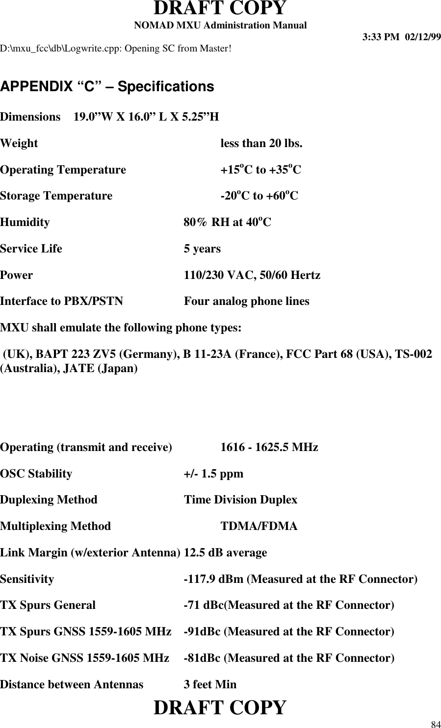 DRAFT COPYNOMAD MXU Administration Manual 3:33 PM  02/12/99DRAFT COPY 84D:\mxu_fcc\db\Logwrite.cpp: Opening SC from Master!APPENDIX “C” – SpecificationsDimensions 19.0”W X 16.0” L X 5.25”HWeight  less than 20 lbs. Operating Temperature +15oC to +35oC Storage Temperature -20oC to +60oC Humidity 80% RH at 40oC Service Life 5 years Power 110/230 VAC, 50/60 Hertz Interface to PBX/PSTN Four analog phone lines MXU shall emulate the following phone types: (UK), BAPT 223 ZV5 (Germany), B 11-23A (France), FCC Part 68 (USA), TS-002(Australia), JATE (Japan) Operating (transmit and receive) 1616 - 1625.5 MHz OSC Stability +/- 1.5 ppm Duplexing Method Time Division Duplex Multiplexing Method  TDMA/FDMA Link Margin (w/exterior Antenna) 12.5 dB average Sensitivity -117.9 dBm (Measured at the RF Connector) TX Spurs General -71 dBc(Measured at the RF Connector) TX Spurs GNSS 1559-1605 MHz -91dBc (Measured at the RF Connector) TX Noise GNSS 1559-1605 MHz -81dBc (Measured at the RF Connector) Distance between Antennas 3 feet Min 