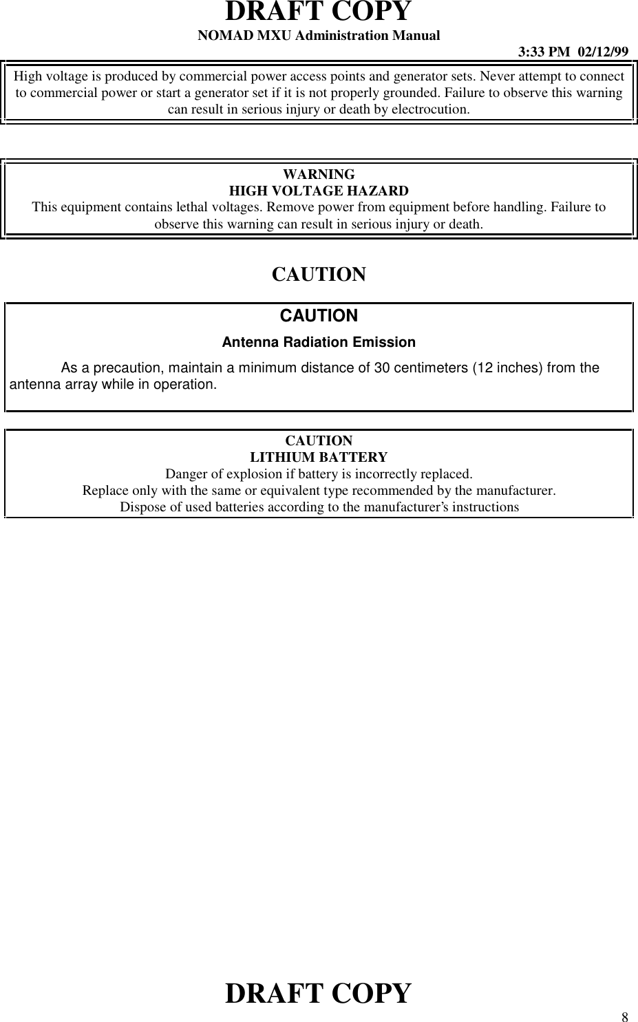 DRAFT COPYNOMAD MXU Administration Manual 3:33 PM  02/12/99DRAFT COPY 8High voltage is produced by commercial power access points and generator sets. Never attempt to connectto commercial power or start a generator set if it is not properly grounded. Failure to observe this warningcan result in serious injury or death by electrocution.WARNINGHIGH VOLTAGE HAZARDThis equipment contains lethal voltages. Remove power from equipment before handling. Failure toobserve this warning can result in serious injury or death.CAUTIONCAUTIONAntenna Radiation EmissionAs a precaution, maintain a minimum distance of 30 centimeters (12 inches) from theantenna array while in operation.CAUTIONLITHIUM BATTERYDanger of explosion if battery is incorrectly replaced.Replace only with the same or equivalent type recommended by the manufacturer.Dispose of used batteries according to the manufacturer’s instructions