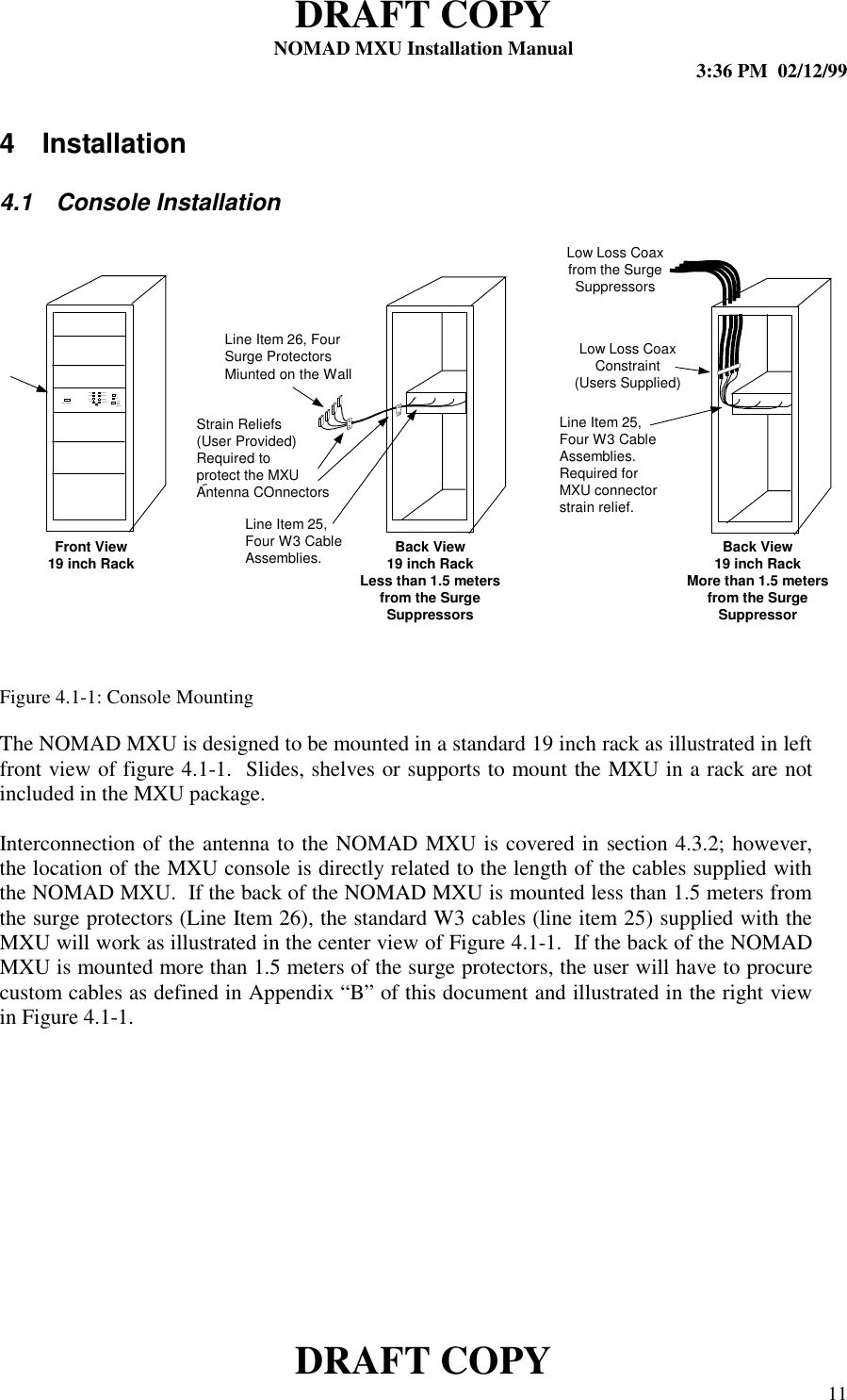 DRAFT COPYNOMAD MXU Installation Manual 3:36 PM  02/12/99DRAFT COPY 114 Installation4.1  Console InstallationFigure 4.1-1: Console MountingThe NOMAD MXU is designed to be mounted in a standard 19 inch rack as illustrated in leftfront view of figure 4.1-1.  Slides, shelves or supports to mount the MXU in a rack are notincluded in the MXU package.Interconnection of the antenna to the NOMAD MXU is covered in section 4.3.2; however,the location of the MXU console is directly related to the length of the cables supplied withthe NOMAD MXU.  If the back of the NOMAD MXU is mounted less than 1.5 meters fromthe surge protectors (Line Item 26), the standard W3 cables (line item 25) supplied with theMXU will work as illustrated in the center view of Figure 4.1-1.  If the back of the NOMADMXU is mounted more than 1.5 meters of the surge protectors, the user will have to procurecustom cables as defined in Appendix “B” of this document and illustrated in the right viewin Figure 4.1-1.Line 1Line 2Line 3Line 4Channel 1Channel 2Channel 3OnReadyPowerChannel 1 InitiatePowerDownSequenceContr ol  In ter fac eFront View19 inch Rack Back View19 inch RackLess than 1.5 metersfrom the SurgeSuppressorsBack View19 inch RackMore than 1.5 metersfrom the SurgeSuppressorLow Loss Coaxfrom the SurgeSuppressorsLow Loss CoaxConstraint(Users Supplied)Line Item 25,Four W3 CableAssemblies.Required forMXU connectorstrain relief.Line Item 25,Four W3 CableAssemblies.Line Item 26, FourSurge ProtectorsMiunted on the WallStrain Reliefs(User Provided)Required toprotect the MXUAntenna COnnectors