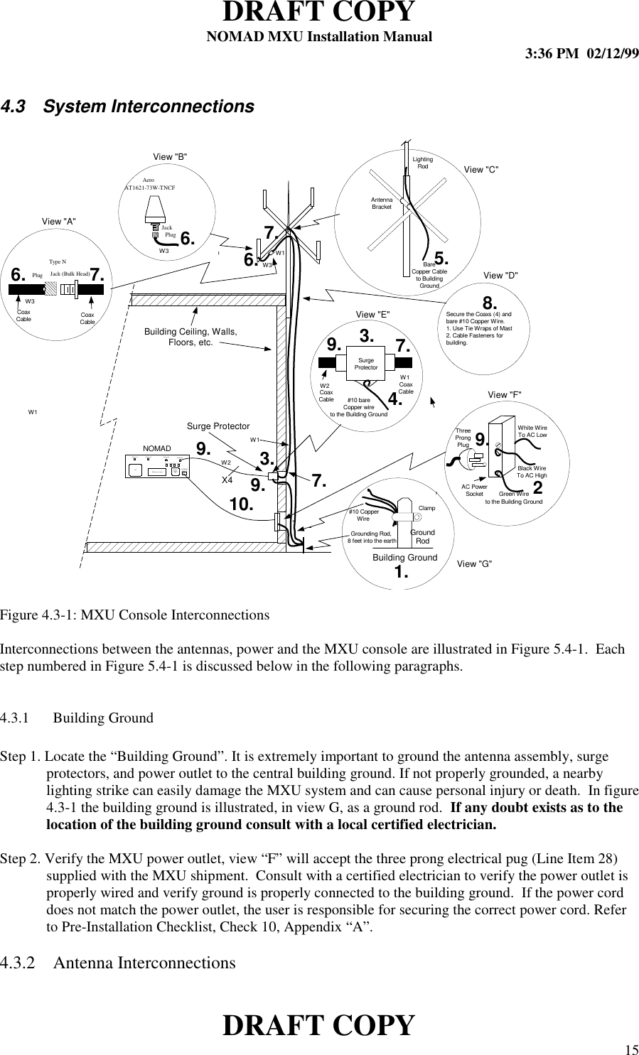 DRAFT COPYNOMAD MXU Installation Manual 3:36 PM  02/12/99DRAFT COPY 154.3 System InterconnectionsFigure 4.3-1: MXU Console InterconnectionsInterconnections between the antennas, power and the MXU console are illustrated in Figure 5.4-1.  Eachstep numbered in Figure 5.4-1 is discussed below in the following paragraphs.4.3.1 Building GroundStep 1. Locate the “Building Ground”. It is extremely important to ground the antenna assembly, surgeprotectors, and power outlet to the central building ground. If not properly grounded, a nearbylighting strike can easily damage the MXU system and can cause personal injury or death.  In figure4.3-1 the building ground is illustrated, in view G, as a ground rod.  If any doubt exists as to thelocation of the building ground consult with a local certified electrician.Step 2. Verify the MXU power outlet, view “F” will accept the three prong electrical pug (Line Item 28)supplied with the MXU shipment.  Consult with a certified electrician to verify the power outlet isproperly wired and verify ground is properly connected to the building ground.  If the power corddoes not match the power outlet, the user is responsible for securing the correct power cord. Referto Pre-Installation Checklist, Check 10, Appendix “A”.4.3.2 Antenna InterconnectionsFan PowerSupplyFanSIM Access CoverAntenna 1 Antenna 2 Antenna 3 A ntenna 4110-230VAC50/60 HZLine 1 Line 2Line 3 Line 4LightingRodGroundRodAC PowerSocketNOMADGrounding Rod, 8 feet into the earth #10 CopperWireClampGreen Wireto the Building GroundWhite WireTo AC LowBlack WireTo AC HighThreeProngPlug#10 bareCopper wireto the Building GroundCoaxCableCoaxCableCoaxCable CoaxCableBareCopper Cableto BuildingGroundAntennaBracketBuilding Ceiling, Walls,Floors, etc.Building GroundSecure the Coaxs (4) andbare #10 Copper W ire.1. Use Tie Wraps of Mast2. Cable Fasteners forbuilding.3.25.6.1.SurgeProtector7.View &quot;A&quot;View &quot;B&quot;View &quot;C&quot;View &quot;D&quot;View &quot;E&quot;View &quot;F&quot;8.9. 9.10.4.6.7.7.X47.3.9.9.PlugType NJack (Bulk Head)Aero AT1621-73W-TNCFPlugJackView &quot;G&quot;6.Surge ProtectorW3W1W2W3W3W1W1W2W1
