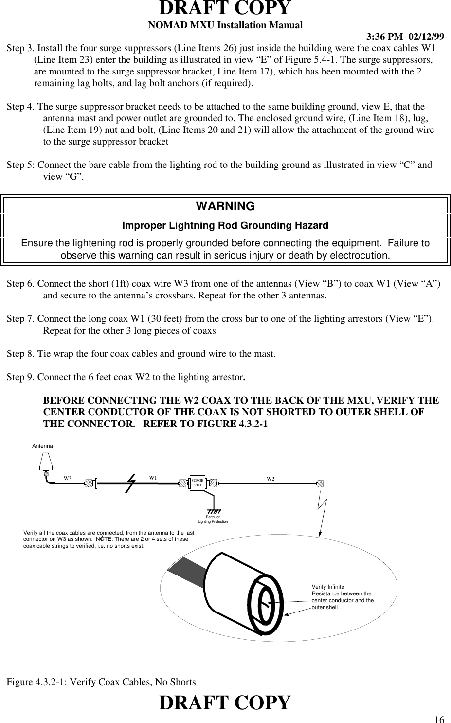 DRAFT COPYNOMAD MXU Installation Manual 3:36 PM  02/12/99DRAFT COPY 16Step 3. Install the four surge suppressors (Line Items 26) just inside the building were the coax cables W1(Line Item 23) enter the building as illustrated in view “E” of Figure 5.4-1. The surge suppressors,are mounted to the surge suppressor bracket, Line Item 17), which has been mounted with the 2remaining lag bolts, and lag bolt anchors (if required).Step 4. The surge suppressor bracket needs to be attached to the same building ground, view E, that theantenna mast and power outlet are grounded to. The enclosed ground wire, (Line Item 18), lug,(Line Item 19) nut and bolt, (Line Items 20 and 21) will allow the attachment of the ground wireto the surge suppressor bracketStep 5: Connect the bare cable from the lighting rod to the building ground as illustrated in view “C” andview “G”.WARNINGImproper Lightning Rod Grounding HazardEnsure the lightening rod is properly grounded before connecting the equipment.  Failure toobserve this warning can result in serious injury or death by electrocution.Step 6. Connect the short (1ft) coax wire W3 from one of the antennas (View “B”) to coax W1 (View “A”)and secure to the antenna’s crossbars. Repeat for the other 3 antennas.Step 7. Connect the long coax W1 (30 feet) from the cross bar to one of the lighting arrestors (View “E”).Repeat for the other 3 long pieces of coaxsStep 8. Tie wrap the four coax cables and ground wire to the mast.Step 9. Connect the 6 feet coax W2 to the lighting arrestor.BEFORE CONNECTING THE W2 COAX TO THE BACK OF THE MXU, VERIFY THECENTER CONDUCTOR OF THE COAX IS NOT SHORTED TO OUTER SHELL OFTHE CONNECTOR.   REFER TO FIGURE 4.3.2-1Figure 4.3.2-1: Verify Coax Cables, No ShortsSURGEPROT.W3Earth forLighting ProtectionW2Verify InfiniteResistance between thecenter conductor and theouter shellVerify all the coax cables are connected, from the antenna to the lastconnector on W3 as shown.  NOTE: There are 2 or 4 sets of thesecoax cable strings to verified, i.e. no shorts exist.W1Antenna