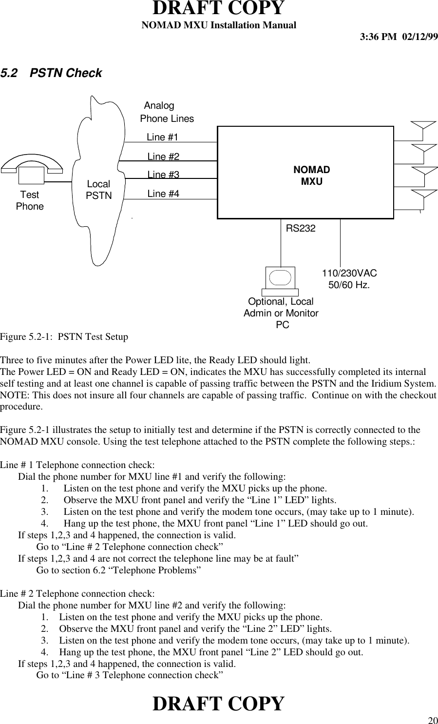 DRAFT COPYNOMAD MXU Installation Manual 3:36 PM  02/12/99DRAFT COPY 205.2 PSTN CheckFigure 5.2-1:  PSTN Test SetupThree to five minutes after the Power LED lite, the Ready LED should light.The Power LED = ON and Ready LED = ON, indicates the MXU has successfully completed its internalself testing and at least one channel is capable of passing traffic between the PSTN and the Iridium System.NOTE: This does not insure all four channels are capable of passing traffic.  Continue on with the checkoutprocedure.Figure 5.2-1 illustrates the setup to initially test and determine if the PSTN is correctly connected to theNOMAD MXU console. Using the test telephone attached to the PSTN complete the following steps.:  Line # 1 Telephone connection check: Dial the phone number for MXU line #1 and verify the following:1. Listen on the test phone and verify the MXU picks up the phone.2. Observe the MXU front panel and verify the “Line 1” LED” lights.3. Listen on the test phone and verify the modem tone occurs, (may take up to 1 minute).4. Hang up the test phone, the MXU front panel “Line 1” LED should go out.If steps 1,2,3 and 4 happened, the connection is valid.Go to “Line # 2 Telephone connection check” If steps 1,2,3 and 4 are not correct the telephone line may be at fault” Go to section 6.2 “Telephone Problems”  Line # 2 Telephone connection check: Dial the phone number for MXU line #2 and verify the following:1. Listen on the test phone and verify the MXU picks up the phone.2. Observe the MXU front panel and verify the “Line 2” LED” lights.3. Listen on the test phone and verify the modem tone occurs, (may take up to 1 minute).4. Hang up the test phone, the MXU front panel “Line 2” LED should go out.If steps 1,2,3 and 4 happened, the connection is valid.Go to “Line # 3 Telephone connection check”RS232NOMADMXUAnalogPhone LinesLocalPSTN110/230VAC50/60 Hz.Optional, LocalAdmin or Monitor PCLine #1Line #2Line #4Line #3TestPhone