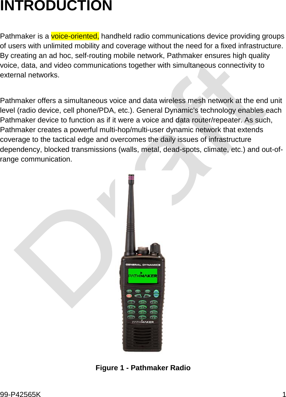  99-P42565K     1  INTRODUCTION   Pathmaker is a voice-oriented, handheld radio communications device providing groups of users with unlimited mobility and coverage without the need for a fixed infrastructure. By creating an ad hoc, self-routing mobile network, Pathmaker ensures high quality voice, data, and video communications together with simultaneous connectivity to external networks.   Pathmaker offers a simultaneous voice and data wireless mesh network at the end unit level (radio device, cell phone/PDA, etc.). General Dynamic’s technology enables each Pathmaker device to function as if it were a voice and data router/repeater. As such, Pathmaker creates a powerful multi-hop/multi-user dynamic network that extends coverage to the tactical edge and overcomes the daily issues of infrastructure dependency, blocked transmissions (walls, metal, dead-spots, climate, etc.) and out-of-range communication.   Figure 1 - Pathmaker Radio 