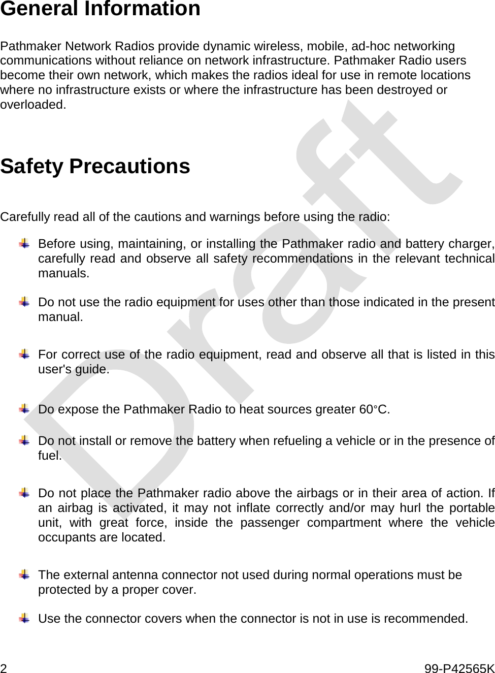 2    99-P42565K   General Information  Pathmaker Network Radios provide dynamic wireless, mobile, ad-hoc networking communications without reliance on network infrastructure. Pathmaker Radio users become their own network, which makes the radios ideal for use in remote locations where no infrastructure exists or where the infrastructure has been destroyed or overloaded.  Safety Precautions  Carefully read all of the cautions and warnings before using the radio:  Before using, maintaining, or installing the Pathmaker radio and battery charger, carefully read and observe all safety recommendations in the relevant technical manuals.     Do not use the radio equipment for uses other than those indicated in the present manual.   For correct use of the radio equipment, read and observe all that is listed in this user&apos;s guide.    Do expose the Pathmaker Radio to heat sources greater 60°C.    Do not install or remove the battery when refueling a vehicle or in the presence of fuel.     Do not place the Pathmaker radio above the airbags or in their area of action. If an airbag is activated, it may not inflate correctly and/or may hurl the portable unit, with great force, inside the passenger compartment where the vehicle occupants are located.   The external antenna connector not used during normal operations must be protected by a proper cover.     Use the connector covers when the connector is not in use is recommended.    