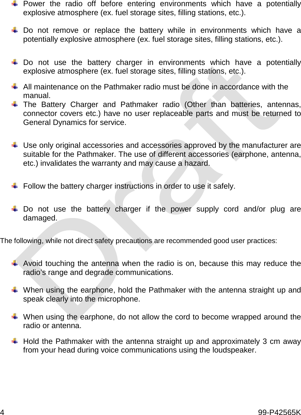  4    99-P42565K    Power the radio off before entering environments which have a potentially explosive atmosphere (ex. fuel storage sites, filling stations, etc.).   Do not remove or replace the battery while in environments which have a potentially explosive atmosphere (ex. fuel storage sites, filling stations, etc.).   Do not use the battery charger in environments which have a potentially explosive atmosphere (ex. fuel storage sites, filling stations, etc.).   All maintenance on the Pathmaker radio must be done in accordance with the manual.  The Battery Charger and Pathmaker radio (Other than batteries, antennas, connector covers etc.) have no user replaceable parts and must be returned to General Dynamics for service.    Use only original accessories and accessories approved by the manufacturer are suitable for the Pathmaker. The use of different accessories (earphone, antenna, etc.) invalidates the warranty and may cause a hazard.     Follow the battery charger instructions in order to use it safely.   Do not use the battery charger if the power supply cord and/or plug are damaged.  The following, while not direct safety precautions are recommended good user practices:   Avoid touching the antenna when the radio is on, because this may reduce the radio’s range and degrade communications.      When using the earphone, hold the Pathmaker with the antenna straight up and speak clearly into the microphone.   When using the earphone, do not allow the cord to become wrapped around the radio or antenna.    Hold the Pathmaker with the antenna straight up and approximately 3 cm away from your head during voice communications using the loudspeaker.    