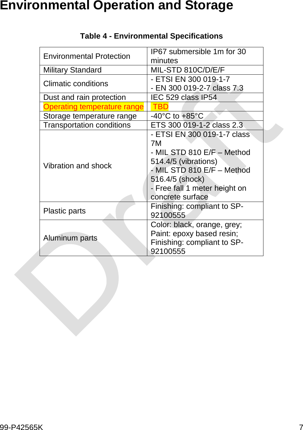  99-P42565K     7  Environmental Operation and Storage  Table 4 - Environmental Specifications Environmental Protection  IP67 submersible 1m for 30 minutes Military Standard MIL-STD 810C/D/E/F Climatic conditions - ETSI EN 300 019-1-7 - EN 300 019-2-7 class 7.3 Dust and rain protection IEC 529 class IP54  Operating temperature range  TBD Storage temperature range -40°C to +85°C Transportation conditions ETS 300 019-1-2 class 2.3 Vibration and shock - ETSI EN 300 019-1-7 class 7M - MIL STD 810 E/F – Method 514.4/5 (vibrations) - MIL STD 810 E/F – Method 516.4/5 (shock) - Free fall 1 meter height on concrete surface Plastic parts Finishing: compliant to SP-92100555 Aluminum parts Color: black, orange, grey; Paint: epoxy based resin; Finishing: compliant to SP-92100555  