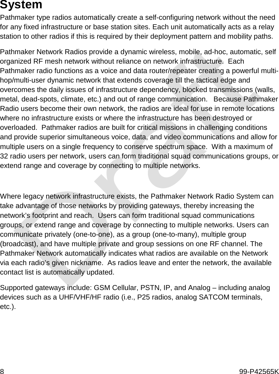  8    99-P42565K    System Pathmaker type radios automatically create a self-configuring network without the need for any fixed infrastructure or base station sites. Each unit automatically acts as a relay station to other radios if this is required by their deployment pattern and mobility paths. Pathmaker Network Radios provide a dynamic wireless, mobile, ad-hoc, automatic, self organized RF mesh network without reliance on network infrastructure.  Each Pathmaker radio functions as a voice and data router/repeater creating a powerful multi-hop/multi-user dynamic network that extends coverage till the tactical edge and overcomes the daily issues of infrastructure dependency, blocked transmissions (walls, metal, dead-spots, climate, etc.) and out of range communication.   Because Pathmaker Radio users become their own network, the radios are ideal for use in remote locations where no infrastructure exists or where the infrastructure has been destroyed or overloaded.  Pathmaker radios are built for critical missions in challenging conditions and provide superior simultaneous voice, data, and video communications and allow for multiple users on a single frequency to conserve spectrum space.  With a maximum of 32 radio users per network, users can form traditional squad communications groups, or extend range and coverage by connecting to multiple networks.     Where legacy network infrastructure exists, the Pathmaker Network Radio System can take advantage of those networks by providing gateways, thereby increasing the network’s footprint and reach.  Users can form traditional squad communications groups, or extend range and coverage by connecting to multiple networks. Users can communicate privately (one-to-one), as a group (one-to-many), multiple group (broadcast), and have multiple private and group sessions on one RF channel. The Pathmaker Network automatically indicates what radios are available on the Network via each radio’s given nickname.  As radios leave and enter the network, the available contact list is automatically updated. Supported gateways include: GSM Cellular, PSTN, IP, and Analog – including analog devices such as a UHF/VHF/HF radio (i.e., P25 radios, analog SATCOM terminals, etc.). 