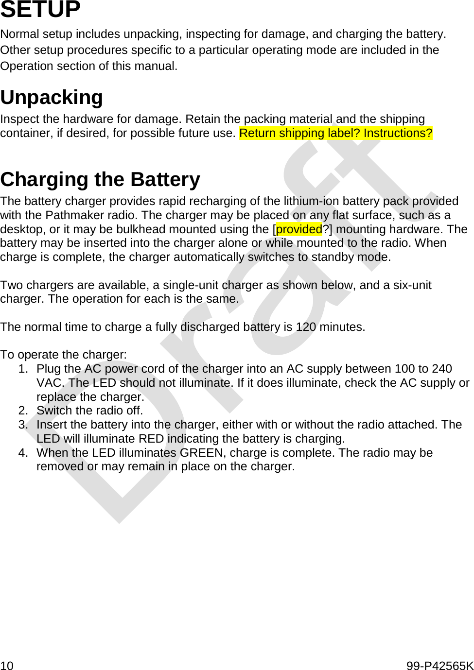  10    99-P42565K  SETUP Normal setup includes unpacking, inspecting for damage, and charging the battery. Other setup procedures specific to a particular operating mode are included in the Operation section of this manual.  Unpacking Inspect the hardware for damage. Retain the packing material and the shipping container, if desired, for possible future use. Return shipping label? Instructions?  Charging the Battery The battery charger provides rapid recharging of the lithium-ion battery pack provided with the Pathmaker radio. The charger may be placed on any flat surface, such as a desktop, or it may be bulkhead mounted using the [provided?] mounting hardware. The battery may be inserted into the charger alone or while mounted to the radio. When charge is complete, the charger automatically switches to standby mode.   Two chargers are available, a single-unit charger as shown below, and a six-unit charger. The operation for each is the same.   The normal time to charge a fully discharged battery is 120 minutes.   To operate the charger: 1. Plug the AC power cord of the charger into an AC supply between 100 to 240 VAC. The LED should not illuminate. If it does illuminate, check the AC supply or replace the charger.  2. Switch the radio off.  3. Insert the battery into the charger, either with or without the radio attached. The LED will illuminate RED indicating the battery is charging.  4. When the LED illuminates GREEN, charge is complete. The radio may be removed or may remain in place on the charger.   